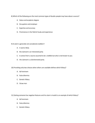 8) Which of the following are the most common types of doubts people may have about a source?
A. Status and academic degree
B. Occupation and employer
C. Expertise and accuracy
D. Prominence in the field of study and experience
9) A claim is generally not considered credible if
A. it seems likely
B. the claimant is an interested party
C. it comes from a source assumed to be credible but who is not known to you
D. the claimant is a disinterested party
10) Providing only two choices when others are available defines which fallacy?
A. Ad hominem
B. False dilemma
C. Genetic fallacy
D. Straw man
11) Stating someone has negative features and his claim is invalid is an example of which fallacy?
A. Ad hominem
B. False dilemma
C. Genetic fallacy
 