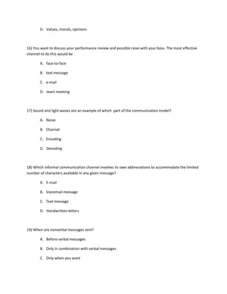 D. Values, morals, opinions
16) You want to discuss your performance review and possible raise with your boss. The most effective
channel to do this would be
A. face-to-face
B. text message
C. e-mail
D. team meeting
17) Sound and light waves are an example of which part of the communication model?
A. Noise
B. Channel
C. Encoding
D. Decoding
18) Which informal communication channel involves its own abbreviations to accommodate the limited
number of characters available in any given message?
A. E-mail
B. Voicemail message
C. Text message
D. Handwritten letters
19) When are nonverbal messages sent?
A. Before verbal messages
B. Only in combination with verbal messages
C. Only when you want
 