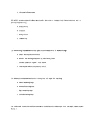 D. After verbal messages
20) Which verbal support breaks down complex processes or concepts into their component parts to
ensure understanding?
A. Descriptions
B. Analyses
C. Comparisons
D. Definitions
21) When using expert testimonials, speakers should do which of the following?
A. Share the expert’s credentials.
B. Protect the identity of experts by not naming them.
C. Always quote the expert’s exact words.
D. Use experts who have celebrity status.
22) When you use an expression like raining cats and dogs, you are using
A. denotative language
B. connotative language
C. figurative language
D. contextual language
23) Persuasive topics that attempt to show an audience that something is good, bad, right, or wrong are
topics of
 