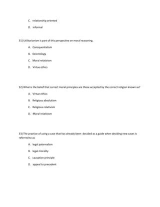 C. relationship oriented
D. informal
31) Utilitarianism is part of this perspective on moral reasoning.
A. Consquentialism
B. Deontology
C. Moral relativism
D. Virtue ethics
32) What is the belief that correct moral principles are those accepted by the correct religion known as?
A. Virtue ethics
B. Religious absolutism
C. Religious relativism
D. Moral relativism
33) The practice of using a case that has already been decided as a guide when deciding new cases is
referred to as
A. legal paternalism
B. legal morality
C. causation principle
D. appeal to precedent
 