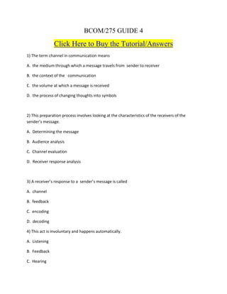 BCOM/275 GUIDE 4
Click Here to Buy the Tutorial/Answers
1) The term channel in communication means
A. the medium through which a message travels from sender to receiver
B. the context of the communication
C. the volume at which a message is received
D. the process of changing thoughts into symbols
2) This preparation process involves looking at the characteristics of the receivers of the
sender’s message.
A. Determining the message
B. Audience analysis
C. Channel evaluation
D. Receiver response analysis
3) A receiver’s response to a sender’s message is called
A. channel
B. feedback
C. encoding
D. decoding
4) This act is involuntary and happens automatically.
A. Listening
B. Feedback
C. Hearing
 