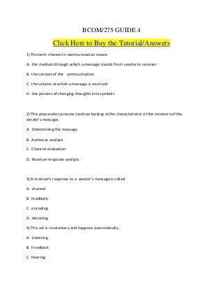 BCOM/275 GUIDE 4
Click Here to Buy the Tutorial/Answers
1) The term channel in communication means
A. the medium through which a message travels from sender to receiver
B. the context of the communication
C. the volume at which a message is received
D. the process of changing thoughts into symbols
2) This preparation process involves looking at the characteristics of the receivers of the
sender’s message.
A. Determining the message
B. Audience analysis
C. Channel evaluation
D. Receiver response analysis
3) A receiver’s response to a sender’s message is called
A. channel
B. feedback
C. encoding
D. decoding
4) This act is involuntary and happens automatically.
A. Listening
B. Feedback
C. Hearing
 