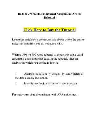 BCOM 275 week 3 Individual Assignment Article
                     Rebuttal



         Click Here to Buy the Tutorial

Locate an article on a controversial subject where the author
makes an argument you do not agree with.


Write a 350- to 700-word rebuttal to the article using valid
arguments and supporting data. In the rebuttal, offer an
analysis in which you do the following:


         Analyze the reliability, credibility, and validity of
  the data used by the author.
         Identify any logical fallacies in the argument.


Format your rebuttal consistent with APA guidelines.
 