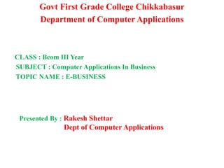 Govt First Grade College Chikkabasur
Department of Computer Applications
CLASS : Bcom III Year
SUBJECT : Computer Applications In Business
TOPIC NAME : E-BUSINESS
Presented By : Rakesh Shettar
Dept of Computer Applications
 