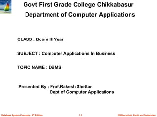 ©Silberschatz, Korth and Sudarshan1.1Database System Concepts - 6th Edition
Govt First Grade College Chikkabasur
Department of Computer Applications
CLASS : Bcom III Year
SUBJECT : Computer Applications In Business
TOPIC NAME : DBMS
Presented By : Prof.Rakesh Shettar
Dept of Computer Applications
 