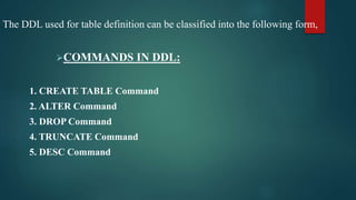 The DDL used for table definition can be classified into the following form,
COMMANDS IN DDL:
1. CREATE TABLE Command
2. ALTER Command
3. DROP Command
4. TRUNCATE Command
5. DESC Command
 