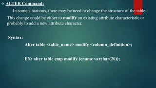  ALTER Command:
In some situations, there may be need to change the structure of the table.
This change could be either to modify an existing attribute characteristic or
probably to add a new attribute character.
Syntax:
Alter table <table_name> modify <column_definition>;
EX: alter table emp modify (ename varchar(20));
 