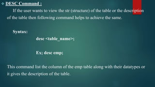  DESC Command :
If the user wants to view the str (structure) of the table or the description
of the table then following command helps to achieve the same.
Syntax:
desc <table_name>;
Ex; desc emp;
This command list the column of the emp table along with their datatypes or
it gives the description of the table.
 
