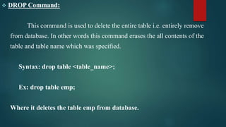  DROP Command:
This command is used to delete the entire table i.e. entirely remove
from database. In other words this command erases the all contents of the
table and table name which was specified.
Syntax: drop table <table_name>;
Ex: drop table emp;
Where it deletes the table emp from database.
 