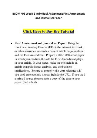 BCOM 405 Week 2 Individual Assignment First Amendment
               and Journalism Paper



        Click Here to Buy the Tutorial

 First Amendment and Journalism Paper: Using the
 Electronic Reading Reserve (ERR), the Internet, textbook,
 or other resources, research a current article on journalism
 and the First Amendment. Prepare a 700-1,050-word paper
 in which you evaluate the role the First Amendment plays
 in your article. In your paper, make sure to include an
 article synopsis, issues analysis, and the business
 implications. Be sure to properly cite your references. If
 you used an electronic source, include the URL. If you used
 a printed source please attach a copy of the data to your
 paper. (Individual)
 