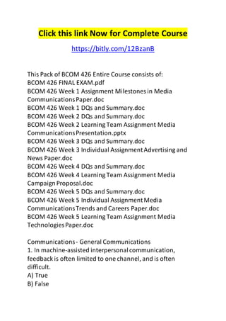 Click this link Now for Complete Course 
https://bitly.com/12BzanB 
This Pack of BCOM 426 Entire Course consists of: 
BCOM 426 FINAL EXAM.pdf 
BCOM 426 Week 1 Assignment Milestones in Media 
Communications Paper.doc 
BCOM 426 Week 1 DQs and Summary.doc 
BCOM 426 Week 2 DQs and Summary.doc 
BCOM 426 Week 2 Learning Team Assignment Media 
Communications Presentation.pptx 
BCOM 426 Week 3 DQs and Summary.doc 
BCOM 426 Week 3 Individual Assignment Advertising and 
News Paper.doc 
BCOM 426 Week 4 DQs and Summary.doc 
BCOM 426 Week 4 Learning Team Assignment Media 
Campaign Proposal.doc 
BCOM 426 Week 5 DQs and Summary.doc 
BCOM 426 Week 5 Individual Assignment Media 
Communications Trends and Careers Paper.doc 
BCOM 426 Week 5 Learning Team Assignment Media 
Technologies Paper.doc 
Communications - General Communications 
1. In machine-assisted interpersonal communication, 
feedback is often limited to one channel, and is often 
difficult. 
A) True 
B) False 
 