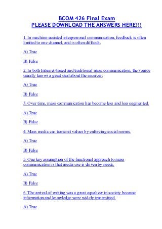 BCOM 426 Final Exam
    PLEASE DOWNLOAD THE ANSWERS HERE!!!

1. In machine-assisted interpersonal communication, feedback is often
limited to one channel, and is often difficult.

A) True

B) False

2. In both Internet-based and traditional mass communication, the source
usually knows a great deal about the receiver.

A) True

B) False

3. Over time, mass communication has become less and less segmented.

A) True

B) False

4. Mass media can transmit values by enforcing social norms.

A) True

B) False

5. One key assumption of the functional approach to mass
communication is that media use is driven by needs.

A) True

B) False

6. The arrival of writing was a great equalizer in society because
information and knowledge were widely transmitted.

A) True
 