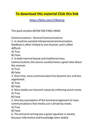 To download this material Click this link 
https://bitly.com/12BzeUq 
This pack contains BCOM 426 FINAL EXAM 
Communications - General Communications 
1. In machine-assisted interpersonal communication, 
feedback is often limited to one channel, and is often 
difficult. 
A) True 
B) False 
2. In both Internet-based and traditional mass 
communication, the source usually knows a great deal about 
the receiver. 
A) True 
B) False 
3. Over time, mass communication has become less and less 
segmented. 
A) True 
B) False 
4. Mass media can transmit values by enforcing social norms. 
A) True 
B) False 
5. One key assumption of the functional approach to mass 
communication is that media use is driven by needs. 
A) True 
B) False 
6. The arrival of writing was a great equalizer in society 
because information and knowledge were widely 
 