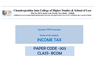 Chanderprabhu Jain College of Higher Studies & School of Law
Plot No. OCF, Sector A-8, Narela, New Delhi – 110040
(Affiliated to Guru Gobind Singh Indraprastha University and Approved by Govt of NCT of Delhi & Bar Council of India)
Semester: FIFTH Semester
Name of the Subject:
INCOME TAX
PAPER CODE -303
CLASS- BCOM
 