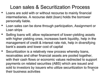 Loan sales & Securitization Process
• Loans are sold with or without recourse to mainly financial
intermediaries. A recourse debt (loan) holds the borrower
personally liable.
• Loan sales can be done through participation, Assignment or
Loan strips
• Selling loans will; allow replacement of lower-yielding assets
with higher yielding ones, increases bank liquidity, help in the
management of credit & interest rate risk, help in diversifying
bank’s assets and lower cost of capital
• Securitization is a relatively new process whereby loans,
receivables and other financial assets are pooled together,
with their cash flows or economic values redirected to support
payments on related securities (ABS) which are issued and
sold to investors by issuers who utilize securitization to finance
their business activities
10
 