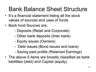 11
Bank Balance Sheet Structure
• It’s a financial statement listing all the stock
values of sources and uses of funds
• Bank fund Sources are;
- Deposits (Retail and Corporate)
- Other bank deposits (Inter bank)
- Equity issues (Owners)
- Debt issues (Bond issues and loans)
- Saving past profits (Retained Earnings)
• The above 5 items are broadly classified as bank
liabilities (debt) and Capital (equity)
 
