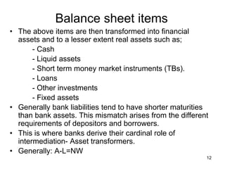 12
Balance sheet items
• The above items are then transformed into financial
assets and to a lesser extent real assets such as;
- Cash
- Liquid assets
- Short term money market instruments (TBs).
- Loans
- Other investments
- Fixed assets
• Generally bank liabilities tend to have shorter maturities
than bank assets. This mismatch arises from the different
requirements of depositors and borrowers.
• This is where banks derive their cardinal role of
intermediation- Asset transformers.
• Generally: A-L=NW
 