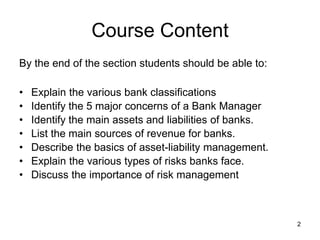 2
Course Content
By the end of the section students should be able to:
• Explain the various bank classifications
• Identify the 5 major concerns of a Bank Manager
• Identify the main assets and liabilities of banks.
• List the main sources of revenue for banks.
• Describe the basics of asset-liability management.
• Explain the various types of risks banks face.
• Discuss the importance of risk management
 