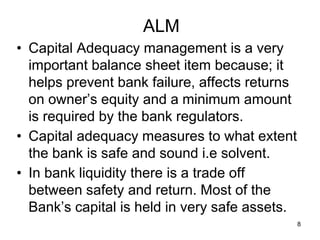 8
ALM
• Capital Adequacy management is a very
important balance sheet item because; it
helps prevent bank failure, affects returns
on owner’s equity and a minimum amount
is required by the bank regulators.
• Capital adequacy measures to what extent
the bank is safe and sound i.e solvent.
• In bank liquidity there is a trade off
between safety and return. Most of the
Bank’s capital is held in very safe assets.
 