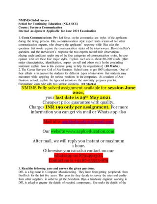 NMIMS Global Access
School for Continuing Education (NGA-SCE)
Course: Business Communication
Internal Assignment Applicable for June 2021 Examination
1. Centa Communications Pvt Ltd focus on the communication styles of the applicants
during the hiring process. Rita, a communication style expert leads a team of two other
communication experts, who observe the applicants’ response while Rita asks the
questions that would expose the communication styles of the interviewees. Based on Rita’s
questions and the interviewee’s response the two experts record their observations,
placing each candidate under one of the four categories of communication styles. In your
opinion what are these four major styles. Explain each one in about180-200 words. [Hint:
major characteristics, identification, impact on self and others etc.). In the concluding
statement explain how is this exercise going to help the organization] (10 Marks)
2. The Career Services Cell of Ace Business School aims to get 100% placement. One of
their efforts is to prepare the students for different types of interviews that students may
encounter while applying for various positions in the companies. As a student of Ace
Business school, explain the types of interviews the university prepares you for.
Substantiate each type with two sample questions. (10 Marks)
NMIMS Fully solved assignment available for session June
2021,
your last date is 29th May 2021.
Cheapest price guarantee with quality.
Charges INR 199 only per assignment. For more
information you can get via mail or Whats app also
Mail id is aapkieducation@gmail.com
Our website www.aapkieducation.com
After mail, we will reply you instant or maximum
1 hour.
Otherwise you can also contact on our
whatsapp no 8791490301.
Contact no is +91 87-55555-879
3. Read the following case and answer the given questions.
DFL is a big name in Computer Manufacturing. They have been getting peripherals from
BusiTech for the last five years. This year the they decide to survey the rates and quality
from other suppliers, in order to get the best deals. Riya-a hardware engineer working in
DFL is asked to enquire the details of required components. She seeks the details of the
 