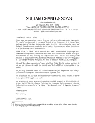 SULTAN CHAND & SONS
Educational Publishers
23, Daryaganj, New Delhi-110 002
Phones : 23281876, 23243183, 23247051, 23266105, 23277843
E-mail : sultanchand74@yahoo.com; info@sultanchandandsons.com • Fax : 011-23266357
Website : www.sultanchandandsons.com
Dear Professor / Director / Reader
As you know, your students are preparing for a very bright career with very promising opportunities.
The result of examination will be very crucial for their career. They deserve to be provided good
textbooks which will give them insight into the subject. A book is a bridge between the teacher and
the taught. It supplements the class lecture. A book captures, in permanent form, what a student learns
in the class-room and may be something more.
MORE VALUE, LESS PRICE are the hallmarks of our books. The students will find per page in our
books more reading material, more solved illustrations, more exercises with answers, more up-to-
date information and more interesting and lucidly presented topics. The cost of our books per 100
pages will be cheaper compared to other books in the market. Our books will also serve the purpose
of a tutor sitting by the side of the pupils at their home for around ten months just for a few rupees.
We would like to know your esteemed opinion about these books. We shall send the specimens to
you and your colleagues to enable you to decide about their suitability for recommendation to your
students.
Will you kindly send us the names and addresses of your colleagues alongwith the subjects taught
by them in the current year in the enclosed specimen requisition sheet ?
We are confident that you would like to consider and recommend our books. We shall be glad to
execute your order for supply of our books.
You are welcome to ask for our descriptive catalogues available separately for B.Com./B.B.M./B.B.A,
M.Com., M.B.A./P.G.D.B.M., Common Proficiency Test, Accounting, Technician Course, Integrated
Professional Competence Course, C.A. (Final), I.C.A.I. (Revised), and I.C.S.I. Executive Programme/
Courses.
With kind regards
Yours sincerely,
SULTAN CHAND & SONS
Notes:
1. While every effort has been made to ensure accuracy of prices in this catalogue, prices are subject to change without prior notice.
2. In case of any disputes jurisdiction will be Delhi only.
052018
 