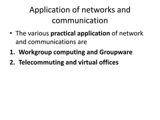 Application of networks and
communication
• The various practical application of network
and communications are
1. Workgroup computing and Groupware
2. Telecommuting and virtual offices
 