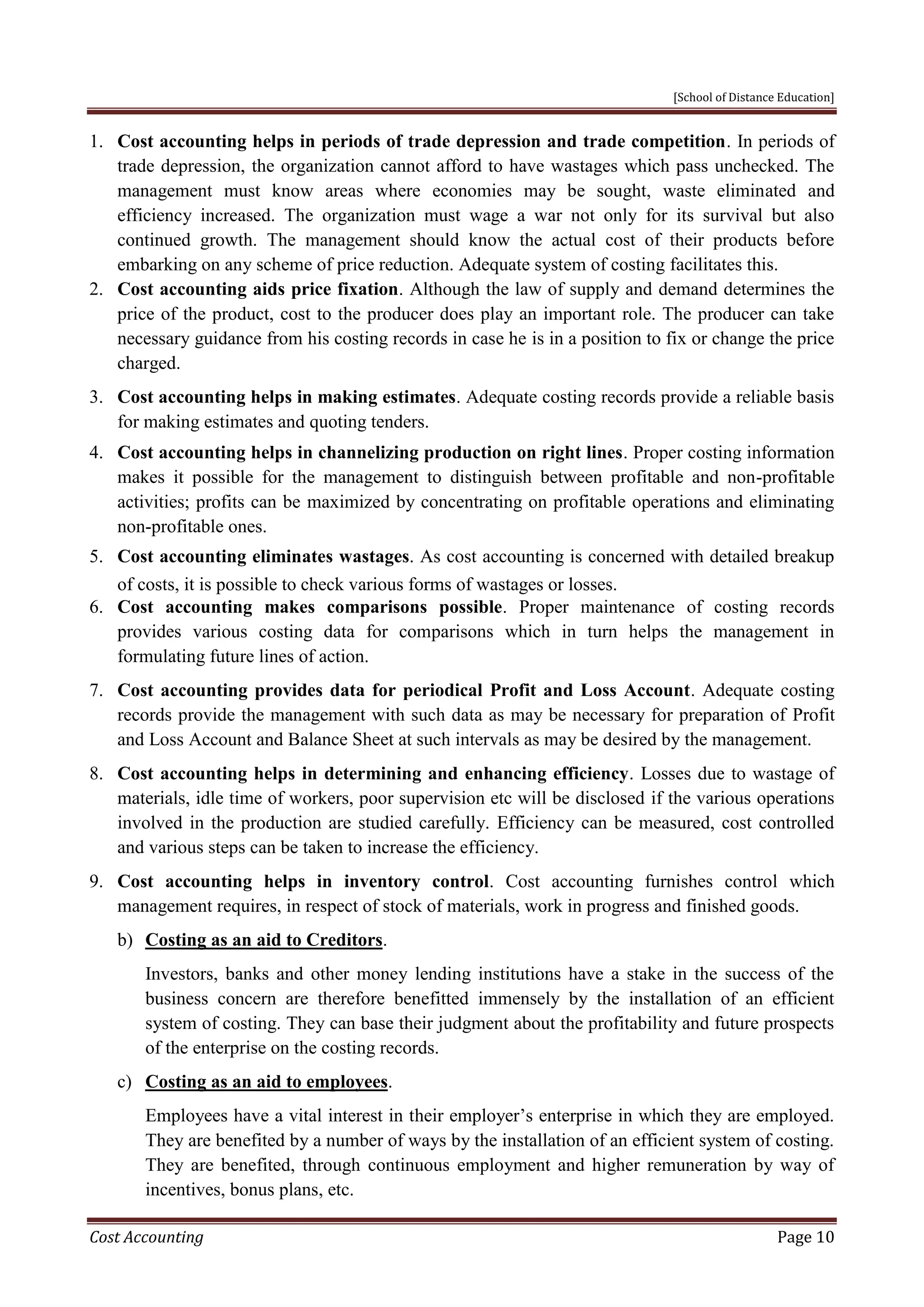 [School of Distance Education]
Cost Accounting Page 10
1. Cost accounting helps in periods of trade depression and trade competition. In periods of
trade depression, the organization cannot afford to have wastages which pass unchecked. The
management must know areas where economies may be sought, waste eliminated and
efficiency increased. The organization must wage a war not only for its survival but also
continued growth. The management should know the actual cost of their products before
embarking on any scheme of price reduction. Adequate system of costing facilitates this.
2. Cost accounting aids price fixation. Although the law of supply and demand determines the
price of the product, cost to the producer does play an important role. The producer can take
necessary guidance from his costing records in case he is in a position to fix or change the price
charged.
3. Cost accounting helps in making estimates. Adequate costing records provide a reliable basis
for making estimates and quoting tenders.
4. Cost accounting helps in channelizing production on right lines. Proper costing information
makes it possible for the management to distinguish between profitable and non-profitable
activities; profits can be maximized by concentrating on profitable operations and eliminating
non-profitable ones.
5. Cost accounting eliminates wastages. As cost accounting is concerned with detailed breakup
of costs, it is possible to check various forms of wastages or losses.
6. Cost accounting makes comparisons possible. Proper maintenance of costing records
provides various costing data for comparisons which in turn helps the management in
formulating future lines of action.
7. Cost accounting provides data for periodical Profit and Loss Account. Adequate costing
records provide the management with such data as may be necessary for preparation of Profit
and Loss Account and Balance Sheet at such intervals as may be desired by the management.
8. Cost accounting helps in determining and enhancing efficiency. Losses due to wastage of
materials, idle time of workers, poor supervision etc will be disclosed if the various operations
involved in the production are studied carefully. Efficiency can be measured, cost controlled
and various steps can be taken to increase the efficiency.
9. Cost accounting helps in inventory control. Cost accounting furnishes control which
management requires, in respect of stock of materials, work in progress and finished goods.
b) Costing as an aid to Creditors.
Investors, banks and other money lending institutions have a stake in the success of the
business concern are therefore benefitted immensely by the installation of an efficient
system of costing. They can base their judgment about the profitability and future prospects
of the enterprise on the costing records.
c) Costing as an aid to employees.
Employees have a vital interest in their employer’s enterprise in which they are employed.
They are benefited by a number of ways by the installation of an efficient system of costing.
They are benefited, through continuous employment and higher remuneration by way of
incentives, bonus plans, etc.
 