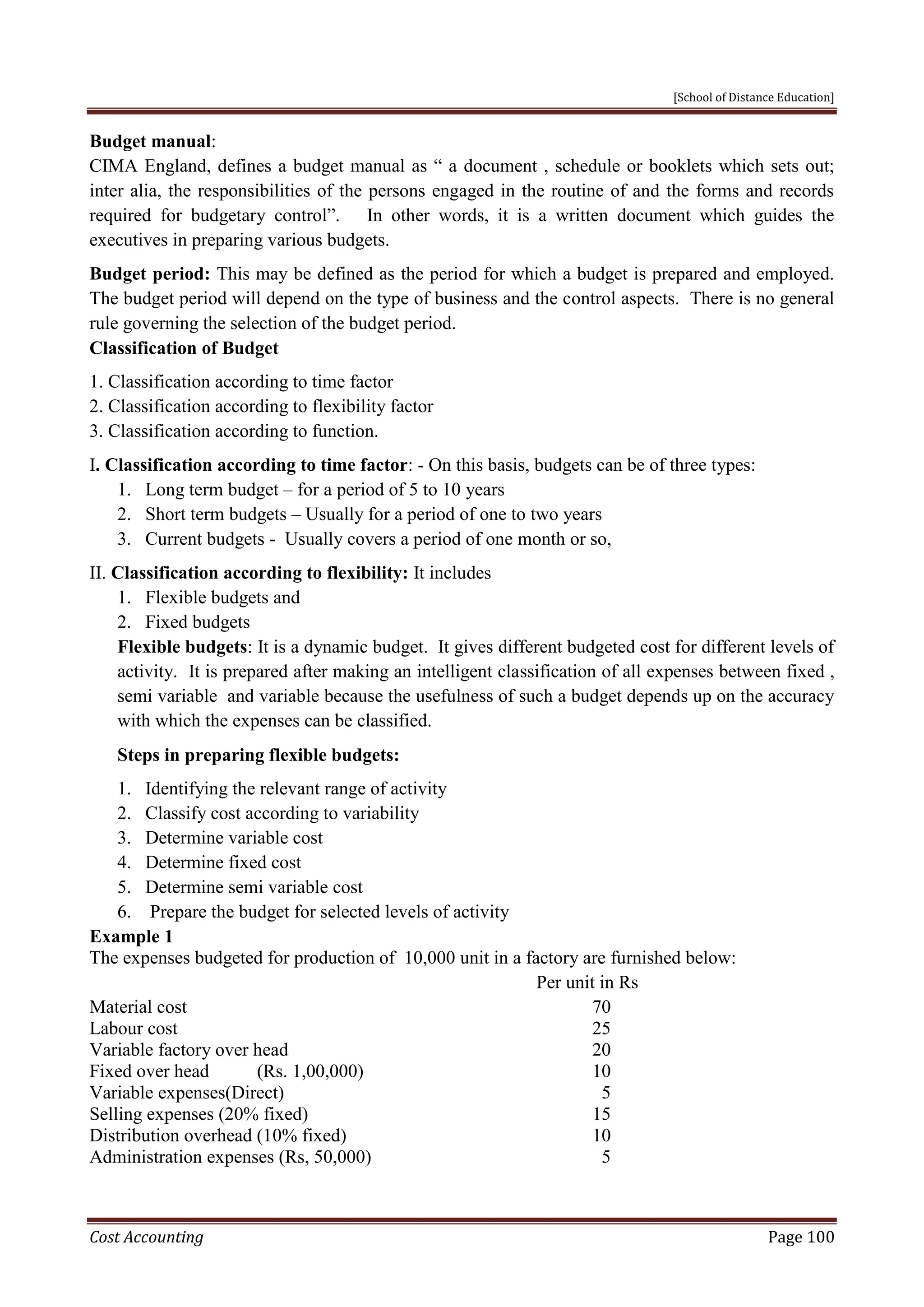 [School of Distance Education]
Cost Accounting Page 100
Budget manual:
CIMA England, defines a budget manual as “ a document , schedule or booklets which sets out;
inter alia, the responsibilities of the persons engaged in the routine of and the forms and records
required for budgetary control”. In other words, it is a written document which guides the
executives in preparing various budgets.
Budget period: This may be defined as the period for which a budget is prepared and employed.
The budget period will depend on the type of business and the control aspects. There is no general
rule governing the selection of the budget period.
Classification of Budget
1. Classification according to time factor
2. Classification according to flexibility factor
3. Classification according to function.
I. Classification according to time factor: - On this basis, budgets can be of three types:
1. Long term budget – for a period of 5 to 10 years
2. Short term budgets – Usually for a period of one to two years
3. Current budgets - Usually covers a period of one month or so,
II. Classification according to flexibility: It includes
1. Flexible budgets and
2. Fixed budgets
Flexible budgets: It is a dynamic budget. It gives different budgeted cost for different levels of
activity. It is prepared after making an intelligent classification of all expenses between fixed ,
semi variable and variable because the usefulness of such a budget depends up on the accuracy
with which the expenses can be classified.
Steps in preparing flexible budgets:
1. Identifying the relevant range of activity
2. Classify cost according to variability
3. Determine variable cost
4. Determine fixed cost
5. Determine semi variable cost
6. Prepare the budget for selected levels of activity
Example 1
The expenses budgeted for production of 10,000 unit in a factory are furnished below:
Per unit in Rs
Material cost 70
Labour cost 25
Variable factory over head 20
Fixed over head (Rs. 1,00,000) 10
Variable expenses(Direct) 5
Selling expenses (20% fixed) 15
Distribution overhead (10% fixed) 10
Administration expenses (Rs, 50,000) 5
 