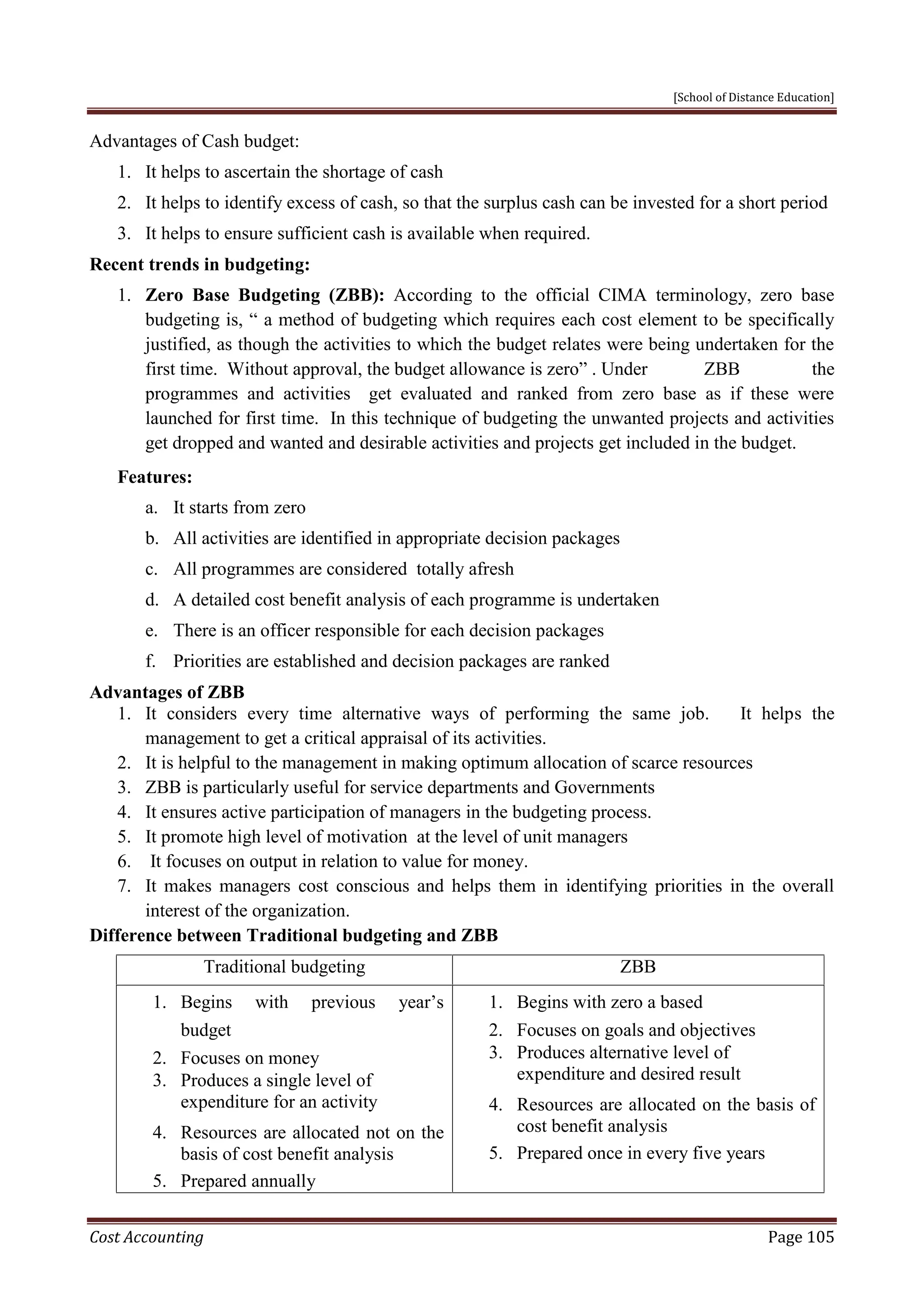 [School of Distance Education]
Cost Accounting Page 105
Advantages of Cash budget:
1. It helps to ascertain the shortage of cash
2. It helps to identify excess of cash, so that the surplus cash can be invested for a short period
3. It helps to ensure sufficient cash is available when required.
Recent trends in budgeting:
1. Zero Base Budgeting (ZBB): According to the official CIMA terminology, zero base
budgeting is, “ a method of budgeting which requires each cost element to be specifically
justified, as though the activities to which the budget relates were being undertaken for the
first time. Without approval, the budget allowance is zero” . Under ZBB the
programmes and activities get evaluated and ranked from zero base as if these were
launched for first time. In this technique of budgeting the unwanted projects and activities
get dropped and wanted and desirable activities and projects get included in the budget.
Features:
a. It starts from zero
b. All activities are identified in appropriate decision packages
c. All programmes are considered totally afresh
d. A detailed cost benefit analysis of each programme is undertaken
e. There is an officer responsible for each decision packages
f. Priorities are established and decision packages are ranked
Advantages of ZBB
1. It considers every time alternative ways of performing the same job. It helps the
management to get a critical appraisal of its activities.
2. It is helpful to the management in making optimum allocation of scarce resources
3. ZBB is particularly useful for service departments and Governments
4. It ensures active participation of managers in the budgeting process.
5. It promote high level of motivation at the level of unit managers
6. It focuses on output in relation to value for money.
7. It makes managers cost conscious and helps them in identifying priorities in the overall
interest of the organization.
Difference between Traditional budgeting and ZBB
Traditional budgeting ZBB
1. Begins with previous year’s
budget
2. Focuses on money
3. Produces a single level of
expenditure for an activity
4. Resources are allocated not on the
basis of cost benefit analysis
5. Prepared annually
1. Begins with zero a based
2. Focuses on goals and objectives
3. Produces alternative level of
expenditure and desired result
4. Resources are allocated on the basis of
cost benefit analysis
5. Prepared once in every five years
 