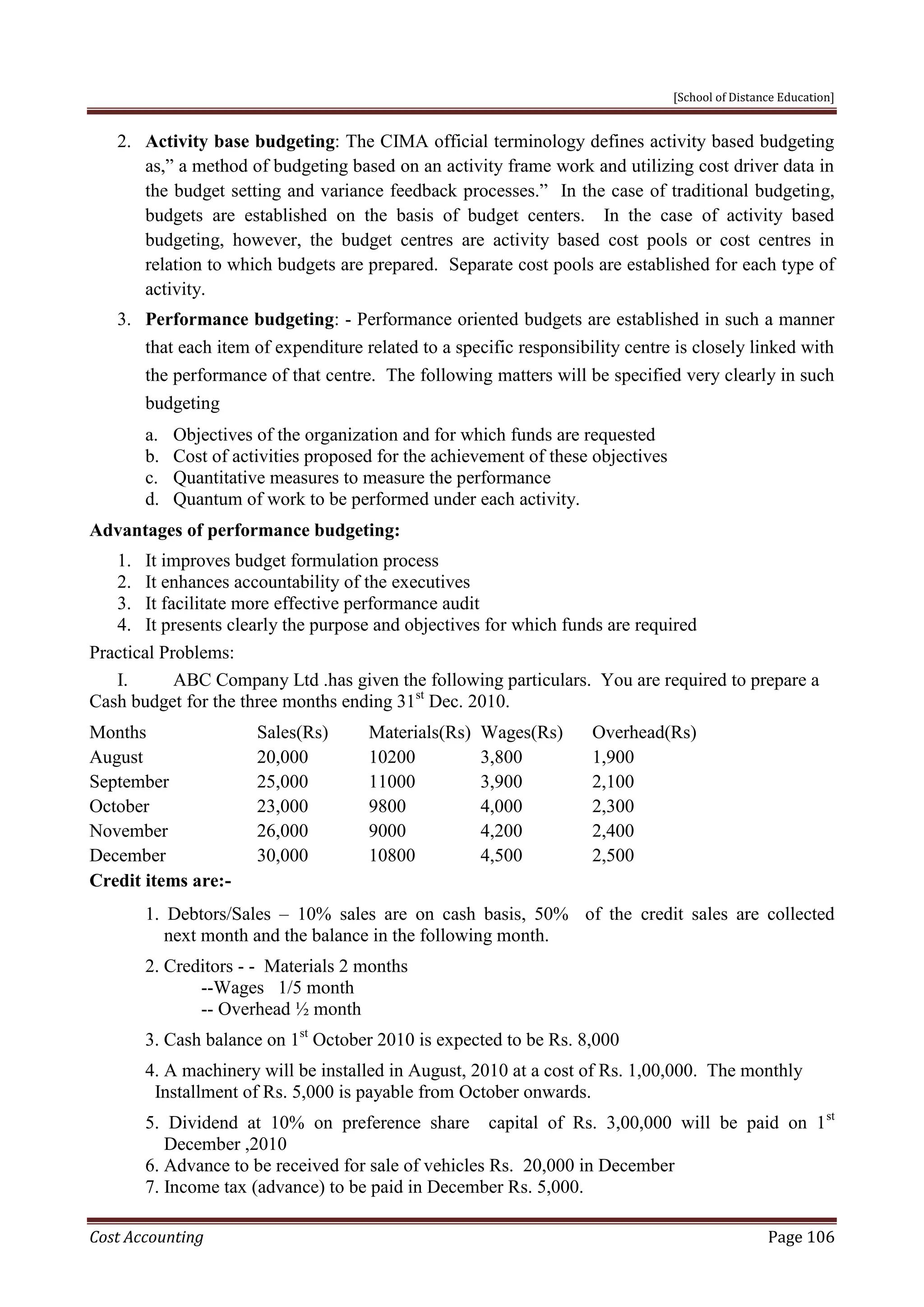 [School of Distance Education]
Cost Accounting Page 106
2. Activity base budgeting: The CIMA official terminology defines activity based budgeting
as,” a method of budgeting based on an activity frame work and utilizing cost driver data in
the budget setting and variance feedback processes.” In the case of traditional budgeting,
budgets are established on the basis of budget centers. In the case of activity based
budgeting, however, the budget centres are activity based cost pools or cost centres in
relation to which budgets are prepared. Separate cost pools are established for each type of
activity.
3. Performance budgeting: - Performance oriented budgets are established in such a manner
that each item of expenditure related to a specific responsibility centre is closely linked with
the performance of that centre. The following matters will be specified very clearly in such
budgeting
a. Objectives of the organization and for which funds are requested
b. Cost of activities proposed for the achievement of these objectives
c. Quantitative measures to measure the performance
d. Quantum of work to be performed under each activity.
Advantages of performance budgeting:
1. It improves budget formulation process
2. It enhances accountability of the executives
3. It facilitate more effective performance audit
4. It presents clearly the purpose and objectives for which funds are required
Practical Problems:
I. ABC Company Ltd .has given the following particulars. You are required to prepare a
Cash budget for the three months ending 31st
Dec. 2010.
Months Sales(Rs) Materials(Rs) Wages(Rs) Overhead(Rs)
August 20,000 10200 3,800 1,900
September 25,000 11000 3,900 2,100
October 23,000 9800 4,000 2,300
November 26,000 9000 4,200 2,400
December 30,000 10800 4,500 2,500
Credit items are:-
1. Debtors/Sales – 10% sales are on cash basis, 50% of the credit sales are collected
next month and the balance in the following month.
2. Creditors - - Materials 2 months
--Wages 1/5 month
-- Overhead ½ month
3. Cash balance on 1st
October 2010 is expected to be Rs. 8,000
4. A machinery will be installed in August, 2010 at a cost of Rs. 1,00,000. The monthly
Installment of Rs. 5,000 is payable from October onwards.
5. Dividend at 10% on preference share capital of Rs. 3,00,000 will be paid on 1st
December ,2010
6. Advance to be received for sale of vehicles Rs. 20,000 in December
7. Income tax (advance) to be paid in December Rs. 5,000.
 