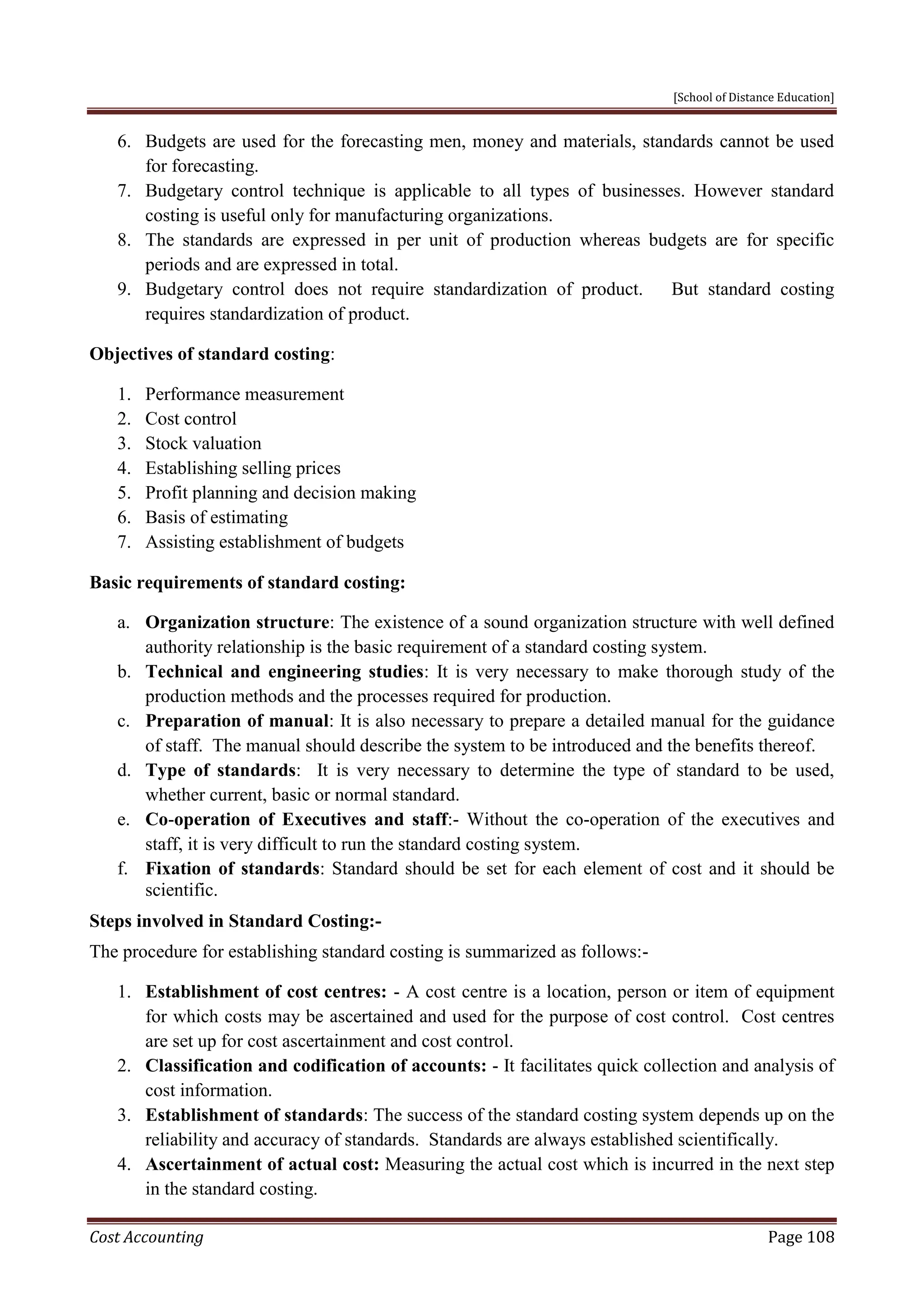 [School of Distance Education]
Cost Accounting Page 108
6. Budgets are used for the forecasting men, money and materials, standards cannot be used
for forecasting.
7. Budgetary control technique is applicable to all types of businesses. However standard
costing is useful only for manufacturing organizations.
8. The standards are expressed in per unit of production whereas budgets are for specific
periods and are expressed in total.
9. Budgetary control does not require standardization of product. But standard costing
requires standardization of product.
Objectives of standard costing:
1. Performance measurement
2. Cost control
3. Stock valuation
4. Establishing selling prices
5. Profit planning and decision making
6. Basis of estimating
7. Assisting establishment of budgets
Basic requirements of standard costing:
a. Organization structure: The existence of a sound organization structure with well defined
authority relationship is the basic requirement of a standard costing system.
b. Technical and engineering studies: It is very necessary to make thorough study of the
production methods and the processes required for production.
c. Preparation of manual: It is also necessary to prepare a detailed manual for the guidance
of staff. The manual should describe the system to be introduced and the benefits thereof.
d. Type of standards: It is very necessary to determine the type of standard to be used,
whether current, basic or normal standard.
e. Co-operation of Executives and staff:- Without the co-operation of the executives and
staff, it is very difficult to run the standard costing system.
f. Fixation of standards: Standard should be set for each element of cost and it should be
scientific.
Steps involved in Standard Costing:-
The procedure for establishing standard costing is summarized as follows:-
1. Establishment of cost centres: - A cost centre is a location, person or item of equipment
for which costs may be ascertained and used for the purpose of cost control. Cost centres
are set up for cost ascertainment and cost control.
2. Classification and codification of accounts: - It facilitates quick collection and analysis of
cost information.
3. Establishment of standards: The success of the standard costing system depends up on the
reliability and accuracy of standards. Standards are always established scientifically.
4. Ascertainment of actual cost: Measuring the actual cost which is incurred in the next step
in the standard costing.
 