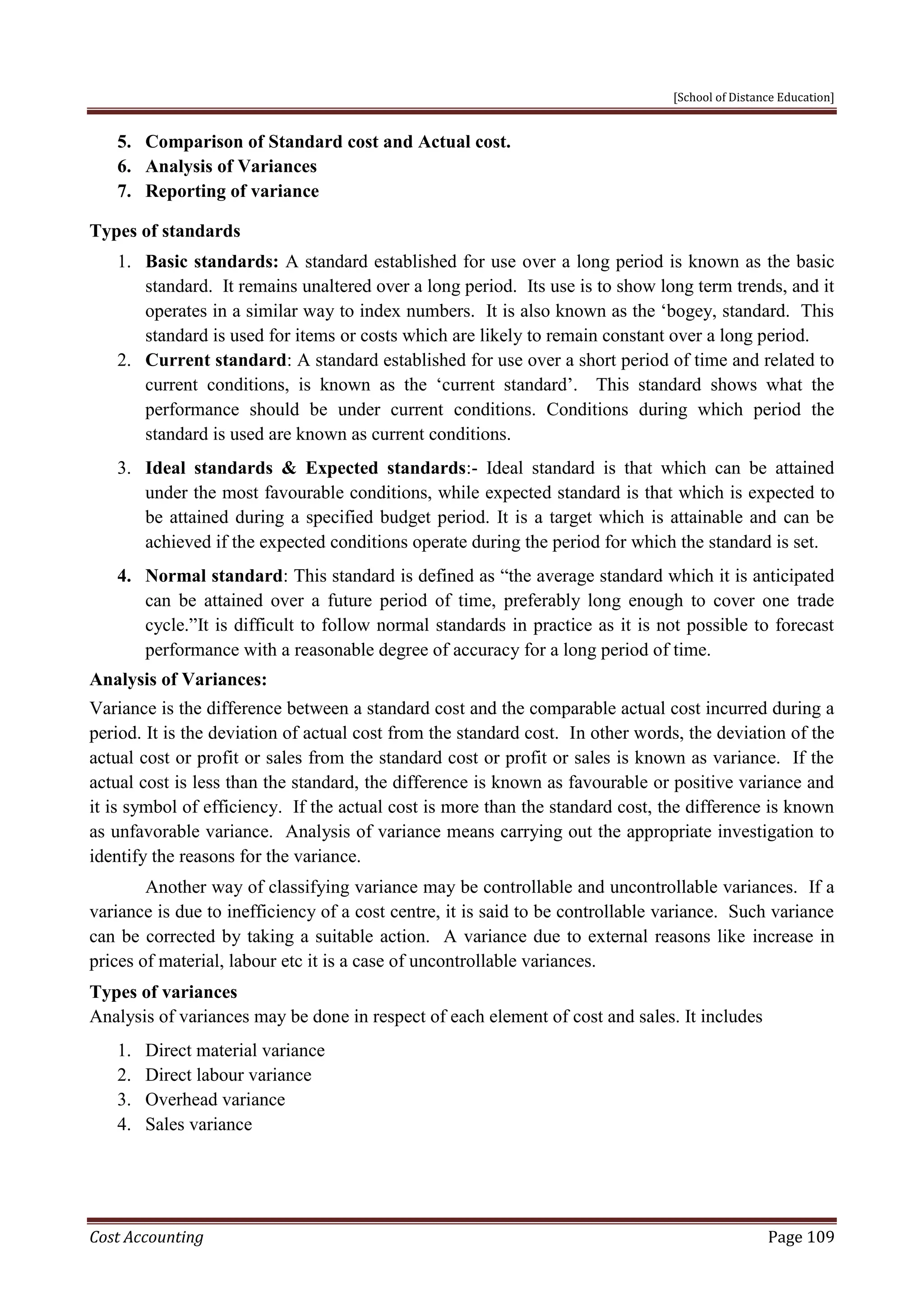 [School of Distance Education]
Cost Accounting Page 109
5. Comparison of Standard cost and Actual cost.
6. Analysis of Variances
7. Reporting of variance
Types of standards
1. Basic standards: A standard established for use over a long period is known as the basic
standard. It remains unaltered over a long period. Its use is to show long term trends, and it
operates in a similar way to index numbers. It is also known as the ‘bogey, standard. This
standard is used for items or costs which are likely to remain constant over a long period.
2. Current standard: A standard established for use over a short period of time and related to
current conditions, is known as the ‘current standard’. This standard shows what the
performance should be under current conditions. Conditions during which period the
standard is used are known as current conditions.
3. Ideal standards & Expected standards:- Ideal standard is that which can be attained
under the most favourable conditions, while expected standard is that which is expected to
be attained during a specified budget period. It is a target which is attainable and can be
achieved if the expected conditions operate during the period for which the standard is set.
4. Normal standard: This standard is defined as “the average standard which it is anticipated
can be attained over a future period of time, preferably long enough to cover one trade
cycle.”It is difficult to follow normal standards in practice as it is not possible to forecast
performance with a reasonable degree of accuracy for a long period of time.
Analysis of Variances:
Variance is the difference between a standard cost and the comparable actual cost incurred during a
period. It is the deviation of actual cost from the standard cost. In other words, the deviation of the
actual cost or profit or sales from the standard cost or profit or sales is known as variance. If the
actual cost is less than the standard, the difference is known as favourable or positive variance and
it is symbol of efficiency. If the actual cost is more than the standard cost, the difference is known
as unfavorable variance. Analysis of variance means carrying out the appropriate investigation to
identify the reasons for the variance.
Another way of classifying variance may be controllable and uncontrollable variances. If a
variance is due to inefficiency of a cost centre, it is said to be controllable variance. Such variance
can be corrected by taking a suitable action. A variance due to external reasons like increase in
prices of material, labour etc it is a case of uncontrollable variances.
Types of variances
Analysis of variances may be done in respect of each element of cost and sales. It includes
1. Direct material variance
2. Direct labour variance
3. Overhead variance
4. Sales variance
 