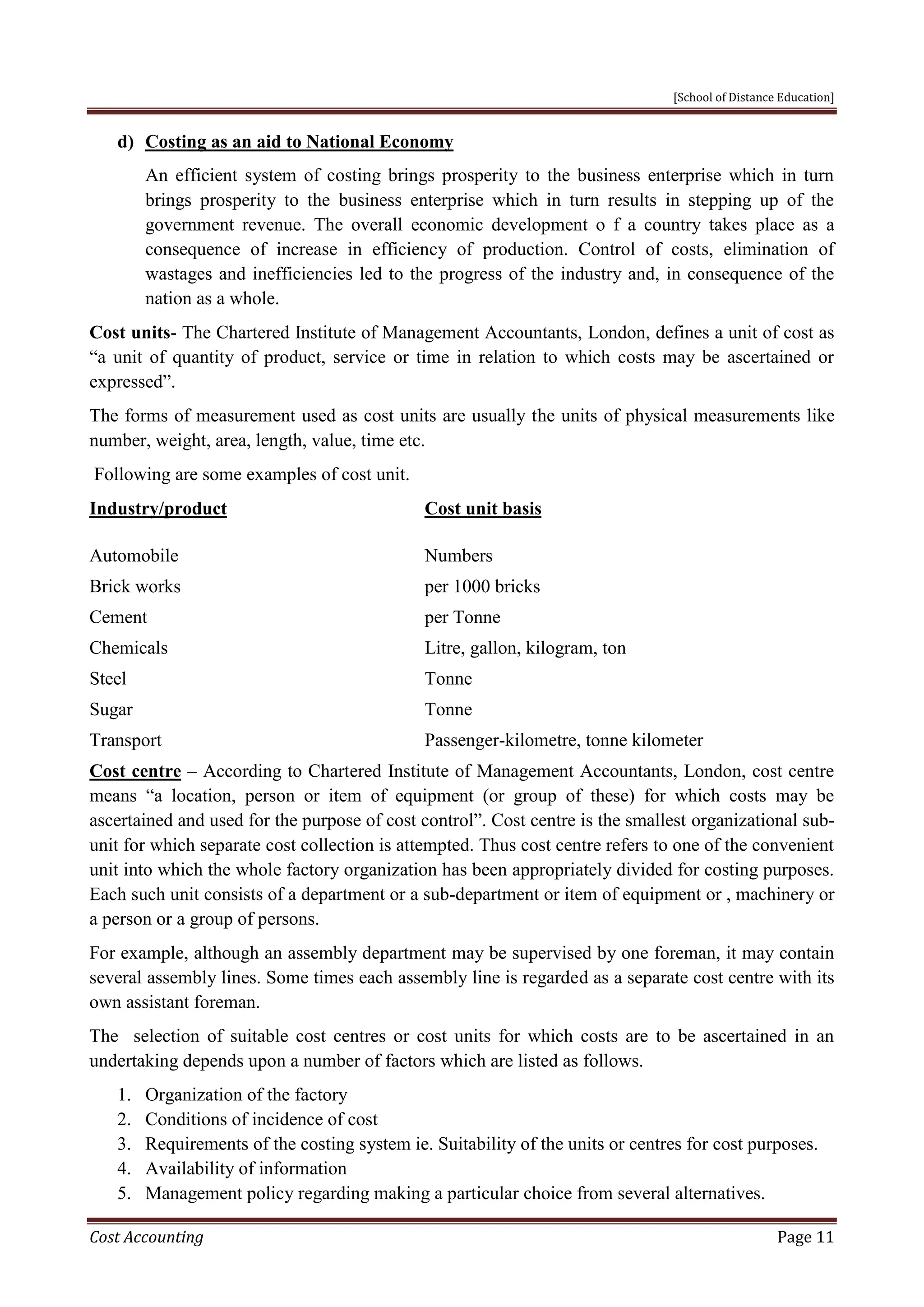 [School of Distance Education]
Cost Accounting Page 11
d) Costing as an aid to National Economy
An efficient system of costing brings prosperity to the business enterprise which in turn
brings prosperity to the business enterprise which in turn results in stepping up of the
government revenue. The overall economic development o f a country takes place as a
consequence of increase in efficiency of production. Control of costs, elimination of
wastages and inefficiencies led to the progress of the industry and, in consequence of the
nation as a whole.
Cost units- The Chartered Institute of Management Accountants, London, defines a unit of cost as
“a unit of quantity of product, service or time in relation to which costs may be ascertained or
expressed”.
The forms of measurement used as cost units are usually the units of physical measurements like
number, weight, area, length, value, time etc.
Following are some examples of cost unit.
Industry/product Cost unit basis
Automobile Numbers
Brick works per 1000 bricks
Cement per Tonne
Chemicals Litre, gallon, kilogram, ton
Steel Tonne
Sugar Tonne
Transport Passenger-kilometre, tonne kilometer
Cost centre – According to Chartered Institute of Management Accountants, London, cost centre
means “a location, person or item of equipment (or group of these) for which costs may be
ascertained and used for the purpose of cost control”. Cost centre is the smallest organizational sub-
unit for which separate cost collection is attempted. Thus cost centre refers to one of the convenient
unit into which the whole factory organization has been appropriately divided for costing purposes.
Each such unit consists of a department or a sub-department or item of equipment or , machinery or
a person or a group of persons.
For example, although an assembly department may be supervised by one foreman, it may contain
several assembly lines. Some times each assembly line is regarded as a separate cost centre with its
own assistant foreman.
The selection of suitable cost centres or cost units for which costs are to be ascertained in an
undertaking depends upon a number of factors which are listed as follows.
1. Organization of the factory
2. Conditions of incidence of cost
3. Requirements of the costing system ie. Suitability of the units or centres for cost purposes.
4. Availability of information
5. Management policy regarding making a particular choice from several alternatives.
 