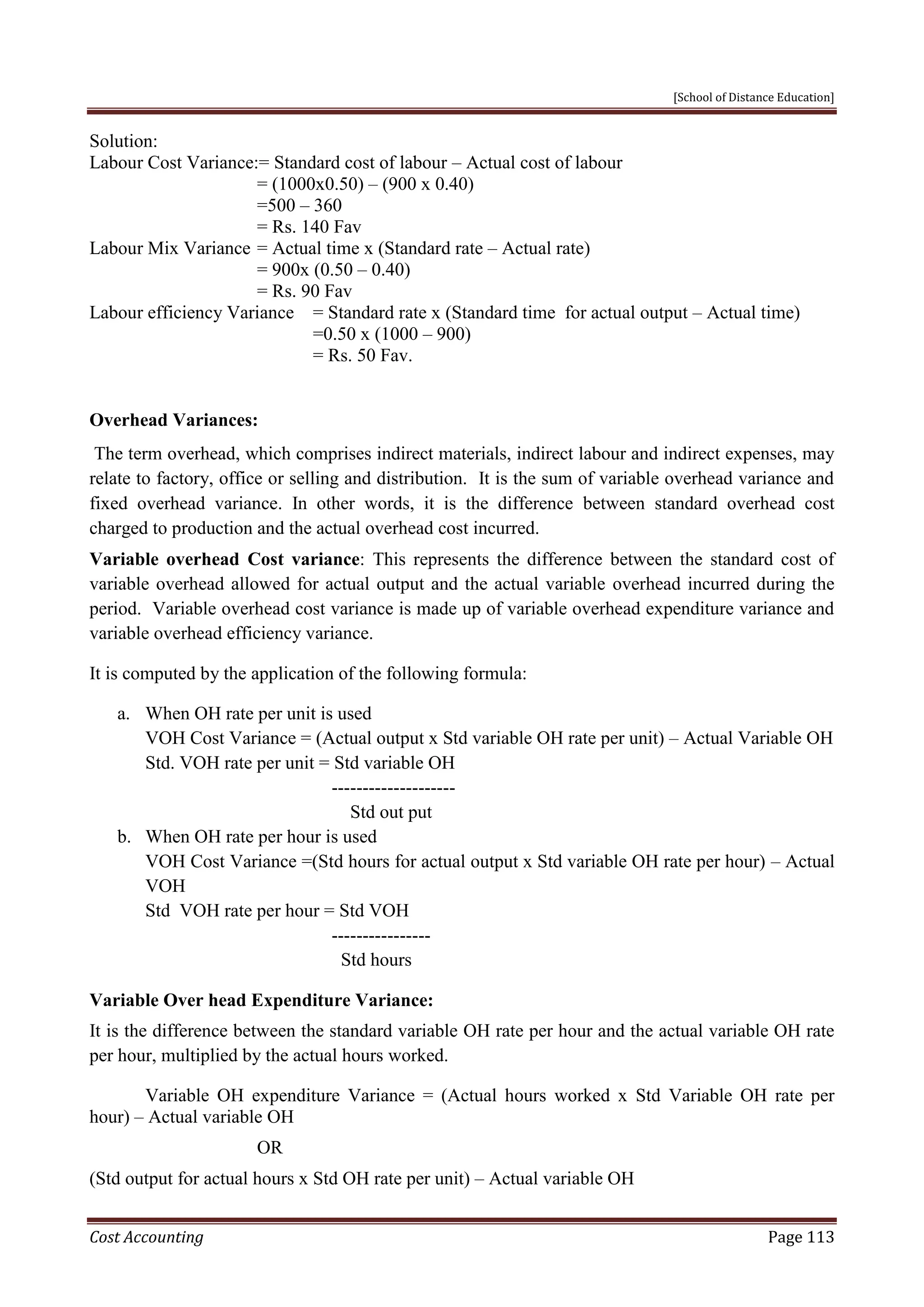 [School of Distance Education]
Cost Accounting Page 113
Solution:
Labour Cost Variance:= Standard cost of labour – Actual cost of labour
= (1000x0.50) – (900 x 0.40)
=500 – 360
= Rs. 140 Fav
Labour Mix Variance = Actual time x (Standard rate – Actual rate)
= 900x (0.50 – 0.40)
= Rs. 90 Fav
Labour efficiency Variance = Standard rate x (Standard time for actual output – Actual time)
=0.50 x (1000 – 900)
= Rs. 50 Fav.
Overhead Variances:
The term overhead, which comprises indirect materials, indirect labour and indirect expenses, may
relate to factory, office or selling and distribution. It is the sum of variable overhead variance and
fixed overhead variance. In other words, it is the difference between standard overhead cost
charged to production and the actual overhead cost incurred.
Variable overhead Cost variance: This represents the difference between the standard cost of
variable overhead allowed for actual output and the actual variable overhead incurred during the
period. Variable overhead cost variance is made up of variable overhead expenditure variance and
variable overhead efficiency variance.
It is computed by the application of the following formula:
a. When OH rate per unit is used
VOH Cost Variance = (Actual output x Std variable OH rate per unit) – Actual Variable OH
Std. VOH rate per unit = Std variable OH
--------------------
Std out put
b. When OH rate per hour is used
VOH Cost Variance =(Std hours for actual output x Std variable OH rate per hour) – Actual
VOH
Std VOH rate per hour = Std VOH
----------------
Std hours
Variable Over head Expenditure Variance:
It is the difference between the standard variable OH rate per hour and the actual variable OH rate
per hour, multiplied by the actual hours worked.
Variable OH expenditure Variance = (Actual hours worked x Std Variable OH rate per
hour) – Actual variable OH
OR
(Std output for actual hours x Std OH rate per unit) – Actual variable OH
 