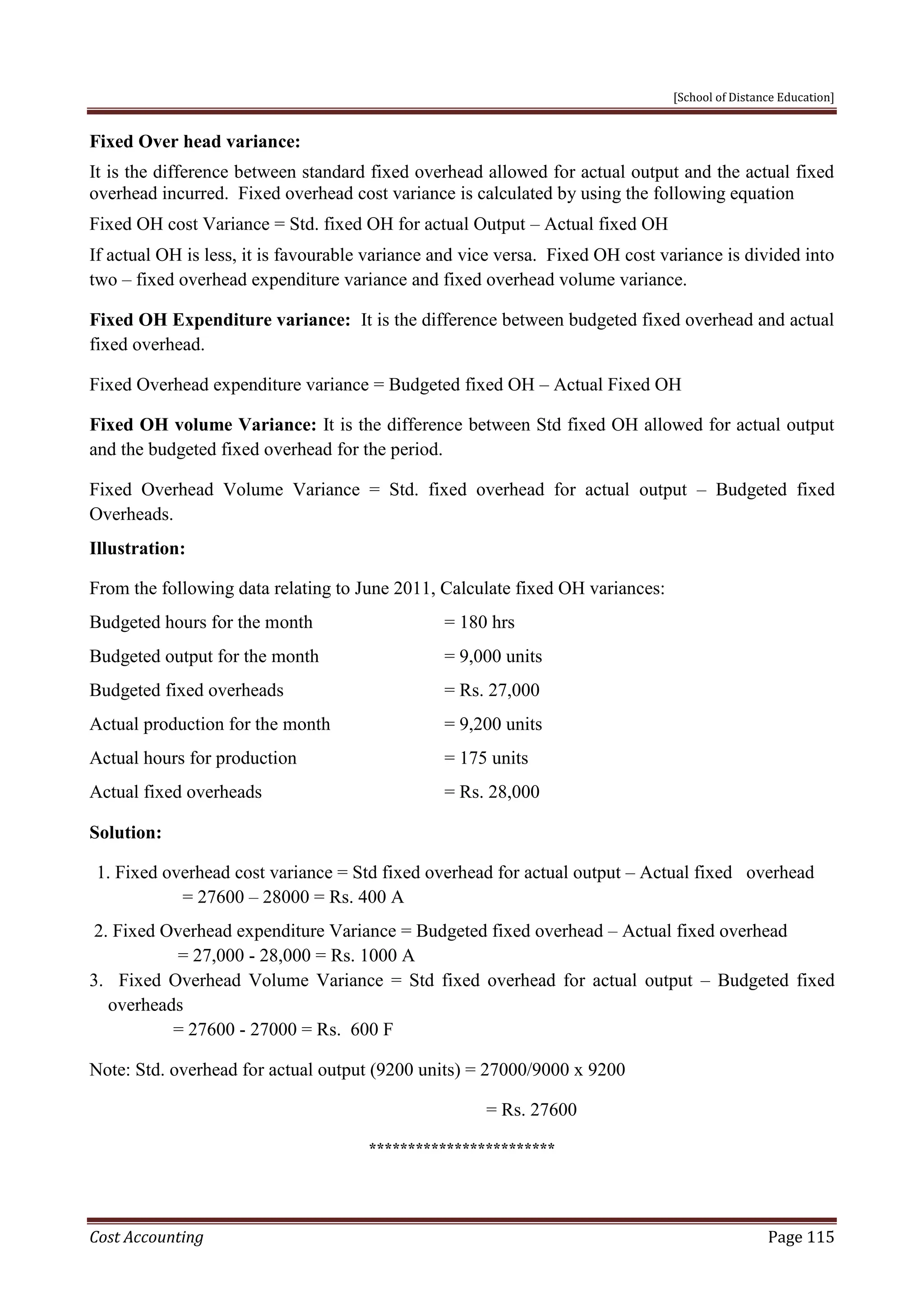 [School of Distance Education]
Cost Accounting Page 115
Fixed Over head variance:
It is the difference between standard fixed overhead allowed for actual output and the actual fixed
overhead incurred. Fixed overhead cost variance is calculated by using the following equation
Fixed OH cost Variance = Std. fixed OH for actual Output – Actual fixed OH
If actual OH is less, it is favourable variance and vice versa. Fixed OH cost variance is divided into
two – fixed overhead expenditure variance and fixed overhead volume variance.
Fixed OH Expenditure variance: It is the difference between budgeted fixed overhead and actual
fixed overhead.
Fixed Overhead expenditure variance = Budgeted fixed OH – Actual Fixed OH
Fixed OH volume Variance: It is the difference between Std fixed OH allowed for actual output
and the budgeted fixed overhead for the period.
Fixed Overhead Volume Variance = Std. fixed overhead for actual output – Budgeted fixed
Overheads.
Illustration:
From the following data relating to June 2011, Calculate fixed OH variances:
Budgeted hours for the month = 180 hrs
Budgeted output for the month = 9,000 units
Budgeted fixed overheads = Rs. 27,000
Actual production for the month = 9,200 units
Actual hours for production = 175 units
Actual fixed overheads = Rs. 28,000
Solution:
1. Fixed overhead cost variance = Std fixed overhead for actual output – Actual fixed overhead
= 27600 – 28000 = Rs. 400 A
2. Fixed Overhead expenditure Variance = Budgeted fixed overhead – Actual fixed overhead
= 27,000 - 28,000 = Rs. 1000 A
3. Fixed Overhead Volume Variance = Std fixed overhead for actual output – Budgeted fixed
overheads
= 27600 - 27000 = Rs. 600 F
Note: Std. overhead for actual output (9200 units) = 27000/9000 x 9200
= Rs. 27600
************************
 