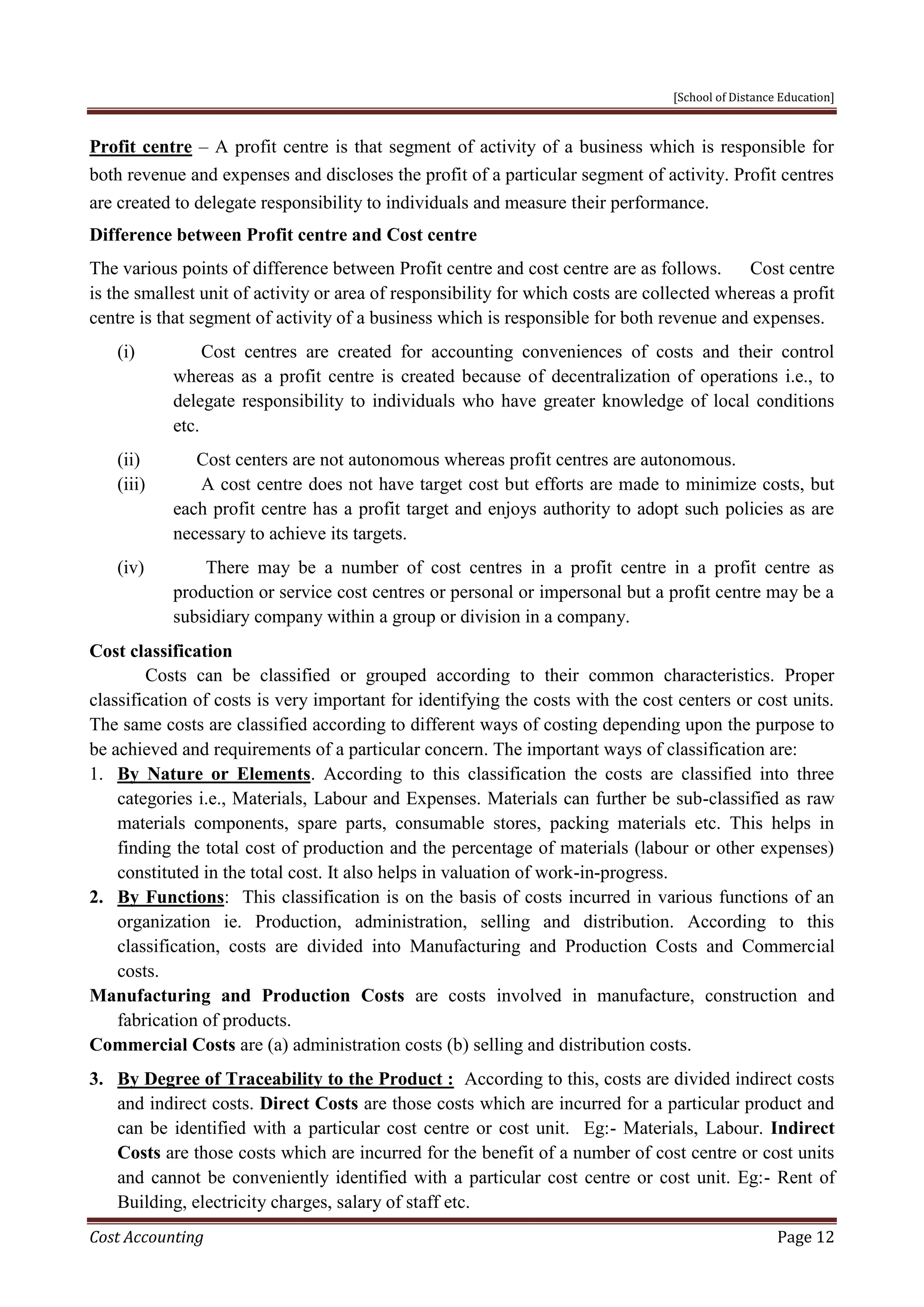 [School of Distance Education]
Cost Accounting Page 12
Profit centre – A profit centre is that segment of activity of a business which is responsible for
both revenue and expenses and discloses the profit of a particular segment of activity. Profit centres
are created to delegate responsibility to individuals and measure their performance.
Difference between Profit centre and Cost centre
The various points of difference between Profit centre and cost centre are as follows. Cost centre
is the smallest unit of activity or area of responsibility for which costs are collected whereas a profit
centre is that segment of activity of a business which is responsible for both revenue and expenses.
(i) Cost centres are created for accounting conveniences of costs and their control
whereas as a profit centre is created because of decentralization of operations i.e., to
delegate responsibility to individuals who have greater knowledge of local conditions
etc.
(ii) Cost centers are not autonomous whereas profit centres are autonomous.
(iii) A cost centre does not have target cost but efforts are made to minimize costs, but
each profit centre has a profit target and enjoys authority to adopt such policies as are
necessary to achieve its targets.
(iv) There may be a number of cost centres in a profit centre in a profit centre as
production or service cost centres or personal or impersonal but a profit centre may be a
subsidiary company within a group or division in a company.
Cost classification
Costs can be classified or grouped according to their common characteristics. Proper
classification of costs is very important for identifying the costs with the cost centers or cost units.
The same costs are classified according to different ways of costing depending upon the purpose to
be achieved and requirements of a particular concern. The important ways of classification are:
1. By Nature or Elements. According to this classification the costs are classified into three
categories i.e., Materials, Labour and Expenses. Materials can further be sub-classified as raw
materials components, spare parts, consumable stores, packing materials etc. This helps in
finding the total cost of production and the percentage of materials (labour or other expenses)
constituted in the total cost. It also helps in valuation of work-in-progress.
2. By Functions: This classification is on the basis of costs incurred in various functions of an
organization ie. Production, administration, selling and distribution. According to this
classification, costs are divided into Manufacturing and Production Costs and Commercial
costs.
Manufacturing and Production Costs are costs involved in manufacture, construction and
fabrication of products.
Commercial Costs are (a) administration costs (b) selling and distribution costs.
3. By Degree of Traceability to the Product : According to this, costs are divided indirect costs
and indirect costs. Direct Costs are those costs which are incurred for a particular product and
can be identified with a particular cost centre or cost unit. Eg:- Materials, Labour. Indirect
Costs are those costs which are incurred for the benefit of a number of cost centre or cost units
and cannot be conveniently identified with a particular cost centre or cost unit. Eg:- Rent of
Building, electricity charges, salary of staff etc.
 