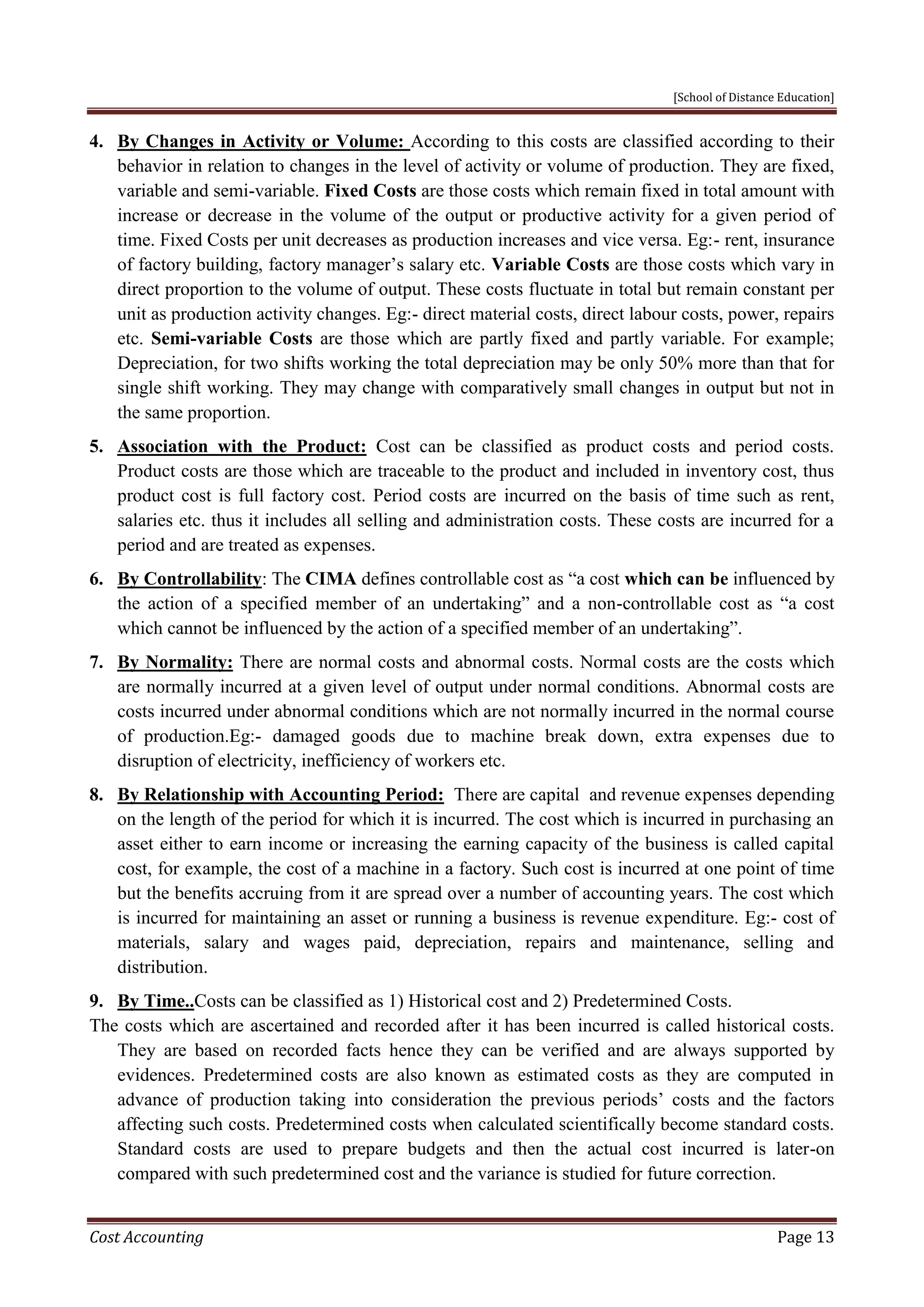 [School of Distance Education]
Cost Accounting Page 13
4. By Changes in Activity or Volume: According to this costs are classified according to their
behavior in relation to changes in the level of activity or volume of production. They are fixed,
variable and semi-variable. Fixed Costs are those costs which remain fixed in total amount with
increase or decrease in the volume of the output or productive activity for a given period of
time. Fixed Costs per unit decreases as production increases and vice versa. Eg:- rent, insurance
of factory building, factory manager’s salary etc. Variable Costs are those costs which vary in
direct proportion to the volume of output. These costs fluctuate in total but remain constant per
unit as production activity changes. Eg:- direct material costs, direct labour costs, power, repairs
etc. Semi-variable Costs are those which are partly fixed and partly variable. For example;
Depreciation, for two shifts working the total depreciation may be only 50% more than that for
single shift working. They may change with comparatively small changes in output but not in
the same proportion.
5. Association with the Product: Cost can be classified as product costs and period costs.
Product costs are those which are traceable to the product and included in inventory cost, thus
product cost is full factory cost. Period costs are incurred on the basis of time such as rent,
salaries etc. thus it includes all selling and administration costs. These costs are incurred for a
period and are treated as expenses.
6. By Controllability: The CIMA defines controllable cost as “a cost which can be influenced by
the action of a specified member of an undertaking” and a non-controllable cost as “a cost
which cannot be influenced by the action of a specified member of an undertaking”.
7. By Normality: There are normal costs and abnormal costs. Normal costs are the costs which
are normally incurred at a given level of output under normal conditions. Abnormal costs are
costs incurred under abnormal conditions which are not normally incurred in the normal course
of production.Eg:- damaged goods due to machine break down, extra expenses due to
disruption of electricity, inefficiency of workers etc.
8. By Relationship with Accounting Period: There are capital and revenue expenses depending
on the length of the period for which it is incurred. The cost which is incurred in purchasing an
asset either to earn income or increasing the earning capacity of the business is called capital
cost, for example, the cost of a machine in a factory. Such cost is incurred at one point of time
but the benefits accruing from it are spread over a number of accounting years. The cost which
is incurred for maintaining an asset or running a business is revenue expenditure. Eg:- cost of
materials, salary and wages paid, depreciation, repairs and maintenance, selling and
distribution.
9. By Time..Costs can be classified as 1) Historical cost and 2) Predetermined Costs.
The costs which are ascertained and recorded after it has been incurred is called historical costs.
They are based on recorded facts hence they can be verified and are always supported by
evidences. Predetermined costs are also known as estimated costs as they are computed in
advance of production taking into consideration the previous periods’ costs and the factors
affecting such costs. Predetermined costs when calculated scientifically become standard costs.
Standard costs are used to prepare budgets and then the actual cost incurred is later-on
compared with such predetermined cost and the variance is studied for future correction.
 