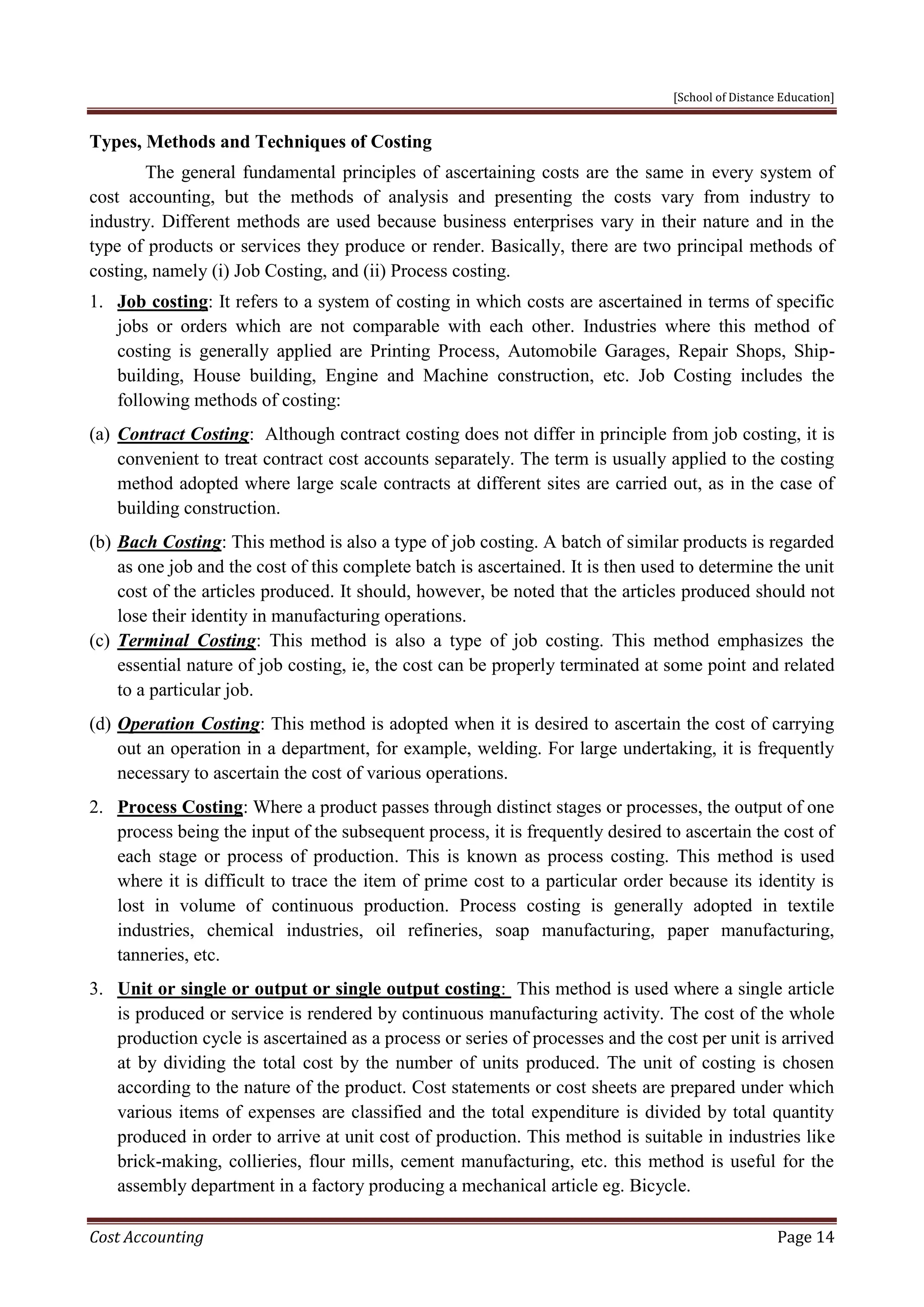 [School of Distance Education]
Cost Accounting Page 14
Types, Methods and Techniques of Costing
The general fundamental principles of ascertaining costs are the same in every system of
cost accounting, but the methods of analysis and presenting the costs vary from industry to
industry. Different methods are used because business enterprises vary in their nature and in the
type of products or services they produce or render. Basically, there are two principal methods of
costing, namely (i) Job Costing, and (ii) Process costing.
1. Job costing: It refers to a system of costing in which costs are ascertained in terms of specific
jobs or orders which are not comparable with each other. Industries where this method of
costing is generally applied are Printing Process, Automobile Garages, Repair Shops, Ship-
building, House building, Engine and Machine construction, etc. Job Costing includes the
following methods of costing:
(a) Contract Costing: Although contract costing does not differ in principle from job costing, it is
convenient to treat contract cost accounts separately. The term is usually applied to the costing
method adopted where large scale contracts at different sites are carried out, as in the case of
building construction.
(b) Bach Costing: This method is also a type of job costing. A batch of similar products is regarded
as one job and the cost of this complete batch is ascertained. It is then used to determine the unit
cost of the articles produced. It should, however, be noted that the articles produced should not
lose their identity in manufacturing operations.
(c) Terminal Costing: This method is also a type of job costing. This method emphasizes the
essential nature of job costing, ie, the cost can be properly terminated at some point and related
to a particular job.
(d) Operation Costing: This method is adopted when it is desired to ascertain the cost of carrying
out an operation in a department, for example, welding. For large undertaking, it is frequently
necessary to ascertain the cost of various operations.
2. Process Costing: Where a product passes through distinct stages or processes, the output of one
process being the input of the subsequent process, it is frequently desired to ascertain the cost of
each stage or process of production. This is known as process costing. This method is used
where it is difficult to trace the item of prime cost to a particular order because its identity is
lost in volume of continuous production. Process costing is generally adopted in textile
industries, chemical industries, oil refineries, soap manufacturing, paper manufacturing,
tanneries, etc.
3. Unit or single or output or single output costing: This method is used where a single article
is produced or service is rendered by continuous manufacturing activity. The cost of the whole
production cycle is ascertained as a process or series of processes and the cost per unit is arrived
at by dividing the total cost by the number of units produced. The unit of costing is chosen
according to the nature of the product. Cost statements or cost sheets are prepared under which
various items of expenses are classified and the total expenditure is divided by total quantity
produced in order to arrive at unit cost of production. This method is suitable in industries like
brick-making, collieries, flour mills, cement manufacturing, etc. this method is useful for the
assembly department in a factory producing a mechanical article eg. Bicycle.
 