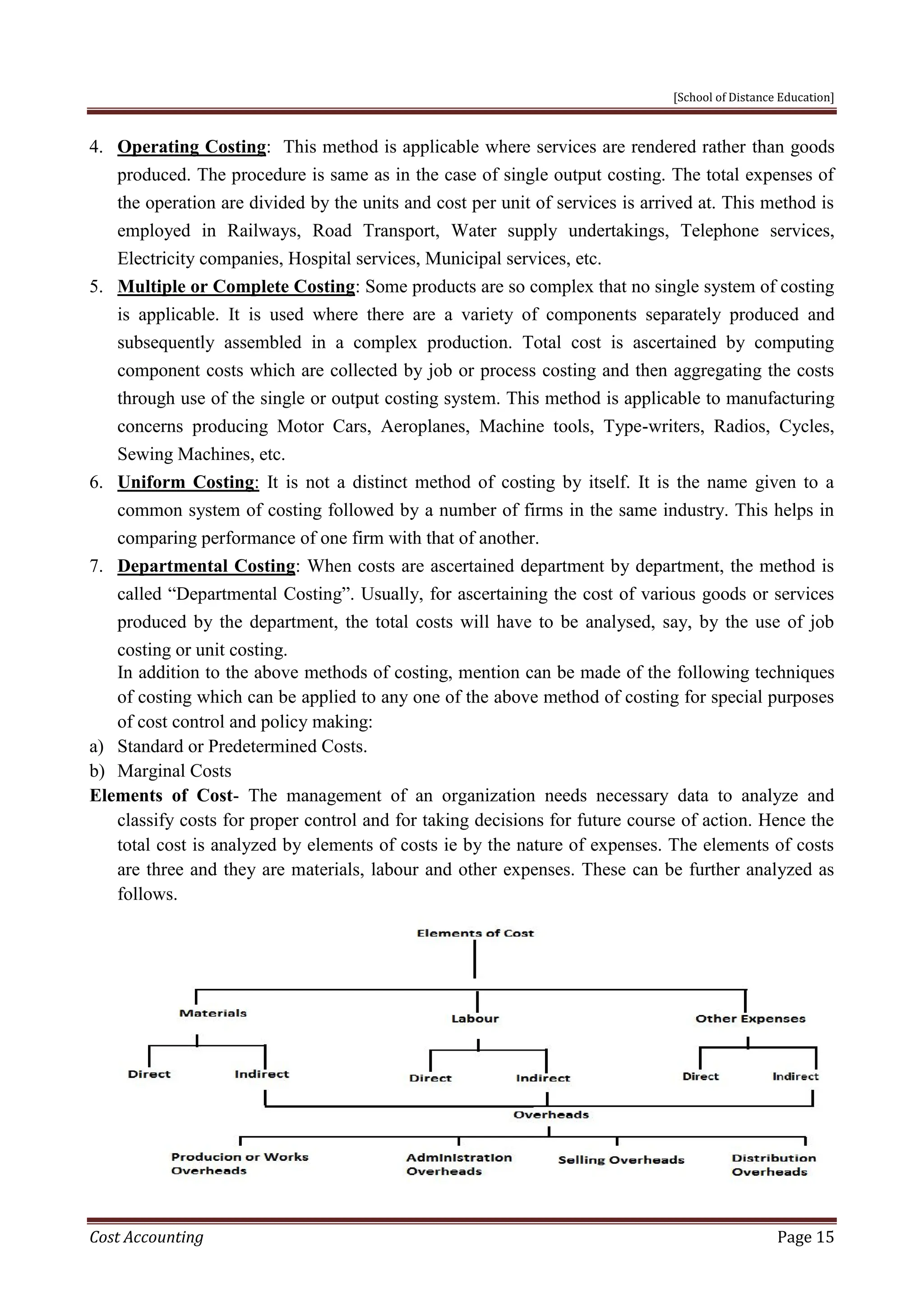 [School of Distance Education]
Cost Accounting Page 15
4. Operating Costing: This method is applicable where services are rendered rather than goods
produced. The procedure is same as in the case of single output costing. The total expenses of
the operation are divided by the units and cost per unit of services is arrived at. This method is
employed in Railways, Road Transport, Water supply undertakings, Telephone services,
Electricity companies, Hospital services, Municipal services, etc.
5. Multiple or Complete Costing: Some products are so complex that no single system of costing
is applicable. It is used where there are a variety of components separately produced and
subsequently assembled in a complex production. Total cost is ascertained by computing
component costs which are collected by job or process costing and then aggregating the costs
through use of the single or output costing system. This method is applicable to manufacturing
concerns producing Motor Cars, Aeroplanes, Machine tools, Type-writers, Radios, Cycles,
Sewing Machines, etc.
6. Uniform Costing: It is not a distinct method of costing by itself. It is the name given to a
common system of costing followed by a number of firms in the same industry. This helps in
comparing performance of one firm with that of another.
7. Departmental Costing: When costs are ascertained department by department, the method is
called “Departmental Costing”. Usually, for ascertaining the cost of various goods or services
produced by the department, the total costs will have to be analysed, say, by the use of job
costing or unit costing.
In addition to the above methods of costing, mention can be made of the following techniques
of costing which can be applied to any one of the above method of costing for special purposes
of cost control and policy making:
a) Standard or Predetermined Costs.
b) Marginal Costs
Elements of Cost- The management of an organization needs necessary data to analyze and
classify costs for proper control and for taking decisions for future course of action. Hence the
total cost is analyzed by elements of costs ie by the nature of expenses. The elements of costs
are three and they are materials, labour and other expenses. These can be further analyzed as
follows.
 