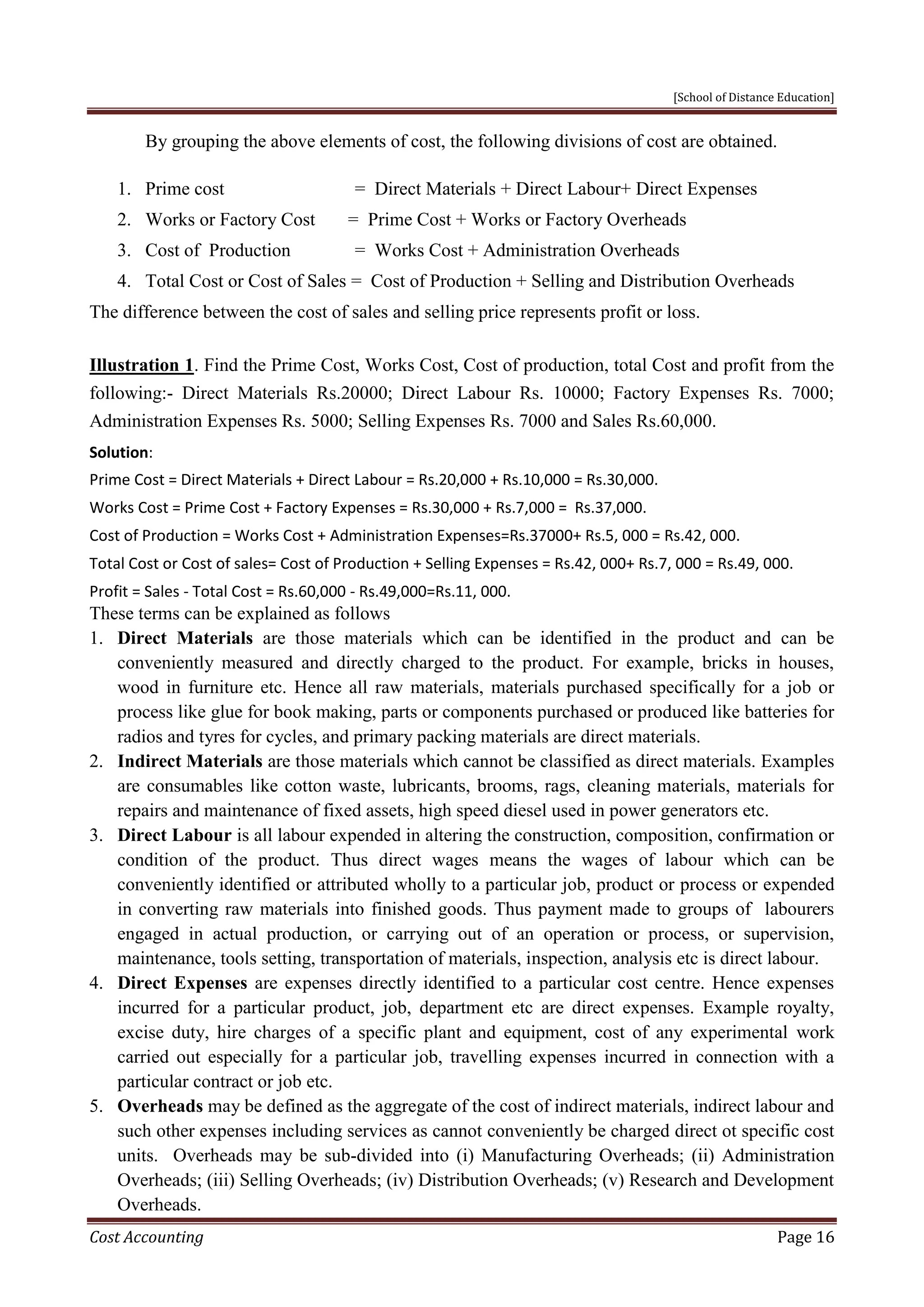 [School of Distance Education]
Cost Accounting Page 16
By grouping the above elements of cost, the following divisions of cost are obtained.
1. Prime cost = Direct Materials + Direct Labour+ Direct Expenses
2. Works or Factory Cost = Prime Cost + Works or Factory Overheads
3. Cost of Production = Works Cost + Administration Overheads
4. Total Cost or Cost of Sales = Cost of Production + Selling and Distribution Overheads
The difference between the cost of sales and selling price represents profit or loss.
Illustration 1. Find the Prime Cost, Works Cost, Cost of production, total Cost and profit from the
following:- Direct Materials Rs.20000; Direct Labour Rs. 10000; Factory Expenses Rs. 7000;
Administration Expenses Rs. 5000; Selling Expenses Rs. 7000 and Sales Rs.60,000.
Solution:
Prime Cost = Direct Materials + Direct Labour = Rs.20,000 + Rs.10,000 = Rs.30,000.
Works Cost = Prime Cost + Factory Expenses = Rs.30,000 + Rs.7,000 = Rs.37,000.
Cost of Production = Works Cost + Administration Expenses=Rs.37000+ Rs.5, 000 = Rs.42, 000.
Total Cost or Cost of sales= Cost of Production + Selling Expenses = Rs.42, 000+ Rs.7, 000 = Rs.49, 000.
Profit = Sales - Total Cost = Rs.60,000 - Rs.49,000=Rs.11, 000.
These terms can be explained as follows
1. Direct Materials are those materials which can be identified in the product and can be
conveniently measured and directly charged to the product. For example, bricks in houses,
wood in furniture etc. Hence all raw materials, materials purchased specifically for a job or
process like glue for book making, parts or components purchased or produced like batteries for
radios and tyres for cycles, and primary packing materials are direct materials.
2. Indirect Materials are those materials which cannot be classified as direct materials. Examples
are consumables like cotton waste, lubricants, brooms, rags, cleaning materials, materials for
repairs and maintenance of fixed assets, high speed diesel used in power generators etc.
3. Direct Labour is all labour expended in altering the construction, composition, confirmation or
condition of the product. Thus direct wages means the wages of labour which can be
conveniently identified or attributed wholly to a particular job, product or process or expended
in converting raw materials into finished goods. Thus payment made to groups of labourers
engaged in actual production, or carrying out of an operation or process, or supervision,
maintenance, tools setting, transportation of materials, inspection, analysis etc is direct labour.
4. Direct Expenses are expenses directly identified to a particular cost centre. Hence expenses
incurred for a particular product, job, department etc are direct expenses. Example royalty,
excise duty, hire charges of a specific plant and equipment, cost of any experimental work
carried out especially for a particular job, travelling expenses incurred in connection with a
particular contract or job etc.
5. Overheads may be defined as the aggregate of the cost of indirect materials, indirect labour and
such other expenses including services as cannot conveniently be charged direct ot specific cost
units. Overheads may be sub-divided into (i) Manufacturing Overheads; (ii) Administration
Overheads; (iii) Selling Overheads; (iv) Distribution Overheads; (v) Research and Development
Overheads.
 