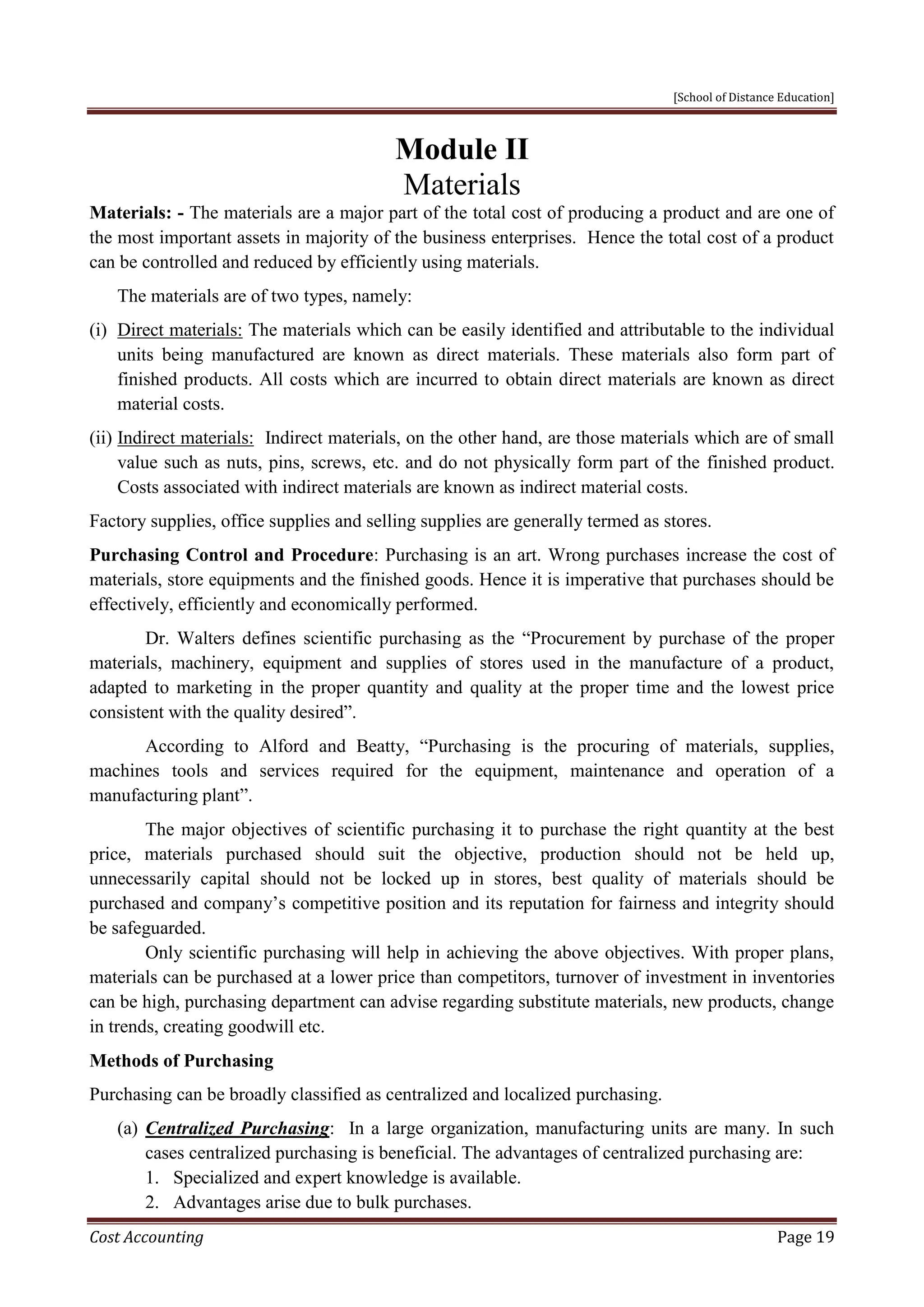 [School of Distance Education]
Cost Accounting Page 19
Module II
Materials
Materials: - The materials are a major part of the total cost of producing a product and are one of
the most important assets in majority of the business enterprises. Hence the total cost of a product
can be controlled and reduced by efficiently using materials.
The materials are of two types, namely:
(i) Direct materials: The materials which can be easily identified and attributable to the individual
units being manufactured are known as direct materials. These materials also form part of
finished products. All costs which are incurred to obtain direct materials are known as direct
material costs.
(ii) Indirect materials: Indirect materials, on the other hand, are those materials which are of small
value such as nuts, pins, screws, etc. and do not physically form part of the finished product.
Costs associated with indirect materials are known as indirect material costs.
Factory supplies, office supplies and selling supplies are generally termed as stores.
Purchasing Control and Procedure: Purchasing is an art. Wrong purchases increase the cost of
materials, store equipments and the finished goods. Hence it is imperative that purchases should be
effectively, efficiently and economically performed.
Dr. Walters defines scientific purchasing as the “Procurement by purchase of the proper
materials, machinery, equipment and supplies of stores used in the manufacture of a product,
adapted to marketing in the proper quantity and quality at the proper time and the lowest price
consistent with the quality desired”.
According to Alford and Beatty, “Purchasing is the procuring of materials, supplies,
machines tools and services required for the equipment, maintenance and operation of a
manufacturing plant”.
The major objectives of scientific purchasing it to purchase the right quantity at the best
price, materials purchased should suit the objective, production should not be held up,
unnecessarily capital should not be locked up in stores, best quality of materials should be
purchased and company’s competitive position and its reputation for fairness and integrity should
be safeguarded.
Only scientific purchasing will help in achieving the above objectives. With proper plans,
materials can be purchased at a lower price than competitors, turnover of investment in inventories
can be high, purchasing department can advise regarding substitute materials, new products, change
in trends, creating goodwill etc.
Methods of Purchasing
Purchasing can be broadly classified as centralized and localized purchasing.
(a) Centralized Purchasing: In a large organization, manufacturing units are many. In such
cases centralized purchasing is beneficial. The advantages of centralized purchasing are:
1. Specialized and expert knowledge is available.
2. Advantages arise due to bulk purchases.
 