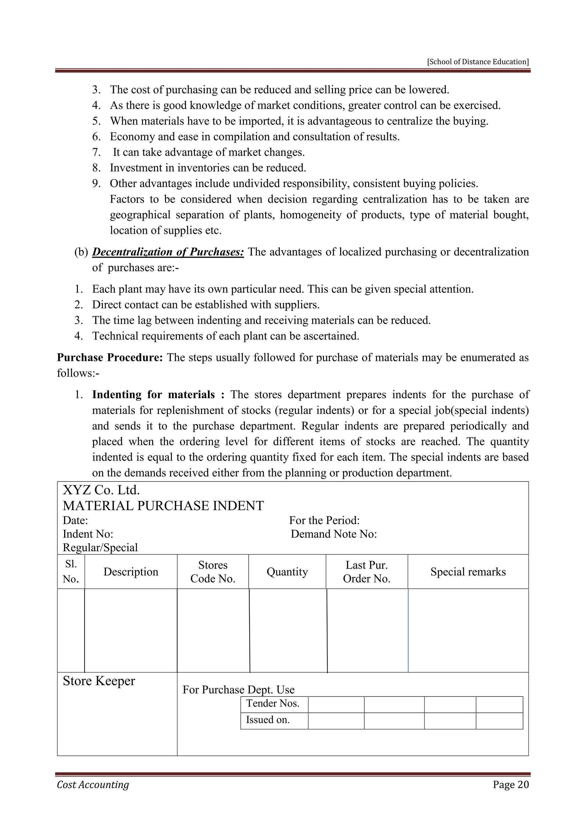 [School of Distance Education]
Cost Accounting Page 20
3. The cost of purchasing can be reduced and selling price can be lowered.
4. As there is good knowledge of market conditions, greater control can be exercised.
5. When materials have to be imported, it is advantageous to centralize the buying.
6. Economy and ease in compilation and consultation of results.
7. It can take advantage of market changes.
8. Investment in inventories can be reduced.
9. Other advantages include undivided responsibility, consistent buying policies.
Factors to be considered when decision regarding centralization has to be taken are
geographical separation of plants, homogeneity of products, type of material bought,
location of supplies etc.
(b) Decentralization of Purchases: The advantages of localized purchasing or decentralization
of purchases are:-
1. Each plant may have its own particular need. This can be given special attention.
2. Direct contact can be established with suppliers.
3. The time lag between indenting and receiving materials can be reduced.
4. Technical requirements of each plant can be ascertained.
Purchase Procedure: The steps usually followed for purchase of materials may be enumerated as
follows:-
1. Indenting for materials : The stores department prepares indents for the purchase of
materials for replenishment of stocks (regular indents) or for a special job(special indents)
and sends it to the purchase department. Regular indents are prepared periodically and
placed when the ordering level for different items of stocks are reached. The quantity
indented is equal to the ordering quantity fixed for each item. The special indents are based
on the demands received either from the planning or production department.
XYZ Co. Ltd.
MATERIAL PURCHASE INDENT
Date: For the Period:
Indent No: Demand Note No:
Regular/Special
Sl.
No.
Description
Stores
Code No.
Quantity
Last Pur.
Order No.
Special remarks
Store Keeper
For Purchase Dept. Use
Tender Nos.
Issued on.
 