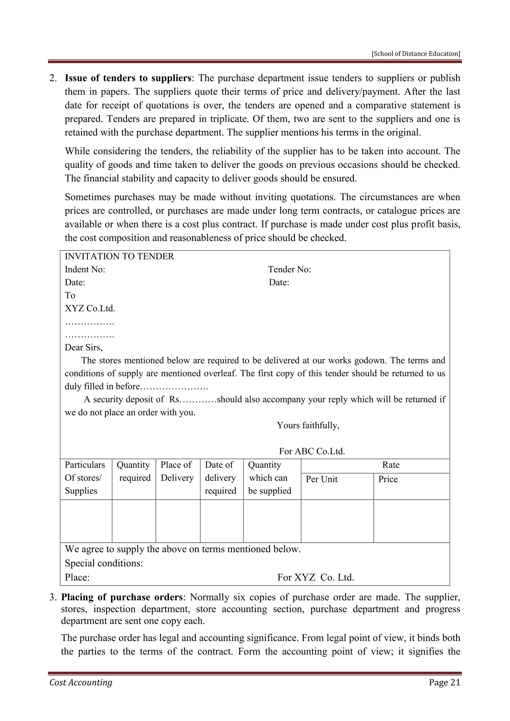 [School of Distance Education]
Cost Accounting Page 21
2. Issue of tenders to suppliers: The purchase department issue tenders to suppliers or publish
them in papers. The suppliers quote their terms of price and delivery/payment. After the last
date for receipt of quotations is over, the tenders are opened and a comparative statement is
prepared. Tenders are prepared in triplicate. Of them, two are sent to the suppliers and one is
retained with the purchase department. The supplier mentions his terms in the original.
While considering the tenders, the reliability of the supplier has to be taken into account. The
quality of goods and time taken to deliver the goods on previous occasions should be checked.
The financial stability and capacity to deliver goods should be ensured.
Sometimes purchases may be made without inviting quotations. The circumstances are when
prices are controlled, or purchases are made under long term contracts, or catalogue prices are
available or when there is a cost plus contract. If purchase is made under cost plus profit basis,
the cost composition and reasonableness of price should be checked.
INVITATION TO TENDER
Indent No: Tender No:
Date: Date:
To
XYZ Co.Ltd.
…………….
…………….
Dear Sirs,
The stores mentioned below are required to be delivered at our works godown. The terms and
conditions of supply are mentioned overleaf. The first copy of this tender should be returned to us
duly filled in before………………….
A security deposit of Rs…………should also accompany your reply which will be returned if
we do not place an order with you.
Yours faithfully,
For ABC Co.Ltd.
Particulars
Of stores/
Supplies
Quantity
required
Place of
Delivery
Date of
delivery
required
Quantity
which can
be supplied
Rate
Per Unit Price
We agree to supply the above on terms mentioned below.
Special conditions:
Place: For XYZ Co. Ltd.
3. Placing of purchase orders: Normally six copies of purchase order are made. The supplier,
stores, inspection department, store accounting section, purchase department and progress
department are sent one copy each.
The purchase order has legal and accounting significance. From legal point of view, it binds both
the parties to the terms of the contract. Form the accounting point of view; it signifies the
 