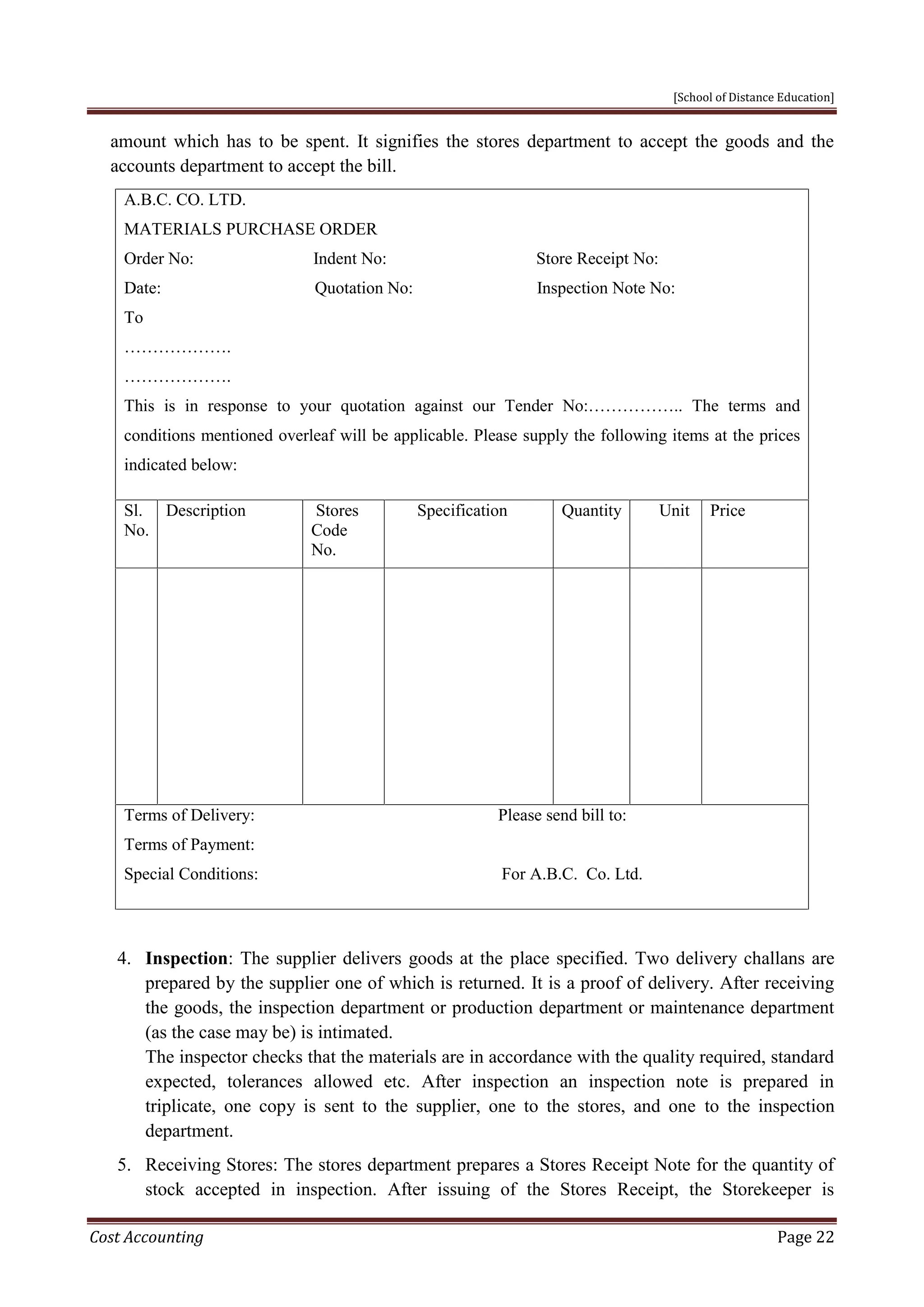 [School of Distance Education]
Cost Accounting Page 22
amount which has to be spent. It signifies the stores department to accept the goods and the
accounts department to accept the bill.
A.B.C. CO. LTD.
MATERIALS PURCHASE ORDER
Order No: Indent No: Store Receipt No:
Date: Quotation No: Inspection Note No:
To
……………….
……………….
This is in response to your quotation against our Tender No:…………….. The terms and
conditions mentioned overleaf will be applicable. Please supply the following items at the prices
indicated below:
Sl.
No.
Description Stores
Code
No.
Specification Quantity Unit Price
Terms of Delivery: Please send bill to:
Terms of Payment:
Special Conditions: For A.B.C. Co. Ltd.
4. Inspection: The supplier delivers goods at the place specified. Two delivery challans are
prepared by the supplier one of which is returned. It is a proof of delivery. After receiving
the goods, the inspection department or production department or maintenance department
(as the case may be) is intimated.
The inspector checks that the materials are in accordance with the quality required, standard
expected, tolerances allowed etc. After inspection an inspection note is prepared in
triplicate, one copy is sent to the supplier, one to the stores, and one to the inspection
department.
5. Receiving Stores: The stores department prepares a Stores Receipt Note for the quantity of
stock accepted in inspection. After issuing of the Stores Receipt, the Storekeeper is
 