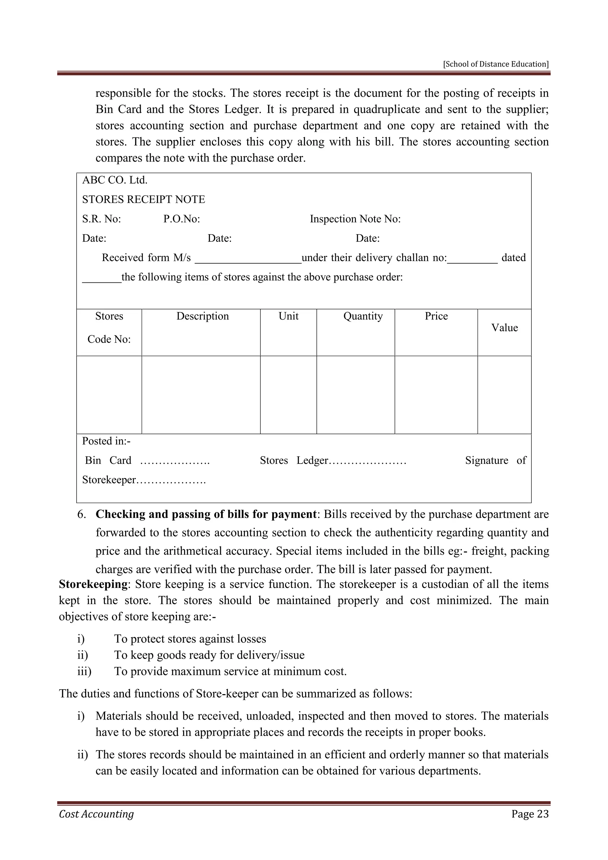 [School of Distance Education]
Cost Accounting Page 23
responsible for the stocks. The stores receipt is the document for the posting of receipts in
Bin Card and the Stores Ledger. It is prepared in quadruplicate and sent to the supplier;
stores accounting section and purchase department and one copy are retained with the
stores. The supplier encloses this copy along with his bill. The stores accounting section
compares the note with the purchase order.
ABC CO. Ltd.
STORES RECEIPT NOTE
S.R. No: P.O.No: Inspection Note No:
Date: Date: Date:
Received form M/s ___________________under their delivery challan no:_________ dated
_______the following items of stores against the above purchase order:
Stores
Code No:
Description Unit Quantity Price
Value
Posted in:-
Bin Card ………………. Stores Ledger………………… Signature of
Storekeeper……………….
6. Checking and passing of bills for payment: Bills received by the purchase department are
forwarded to the stores accounting section to check the authenticity regarding quantity and
price and the arithmetical accuracy. Special items included in the bills eg:- freight, packing
charges are verified with the purchase order. The bill is later passed for payment.
Storekeeping: Store keeping is a service function. The storekeeper is a custodian of all the items
kept in the store. The stores should be maintained properly and cost minimized. The main
objectives of store keeping are:-
i) To protect stores against losses
ii) To keep goods ready for delivery/issue
iii) To provide maximum service at minimum cost.
The duties and functions of Store-keeper can be summarized as follows:
i) Materials should be received, unloaded, inspected and then moved to stores. The materials
have to be stored in appropriate places and records the receipts in proper books.
ii) The stores records should be maintained in an efficient and orderly manner so that materials
can be easily located and information can be obtained for various departments.
 