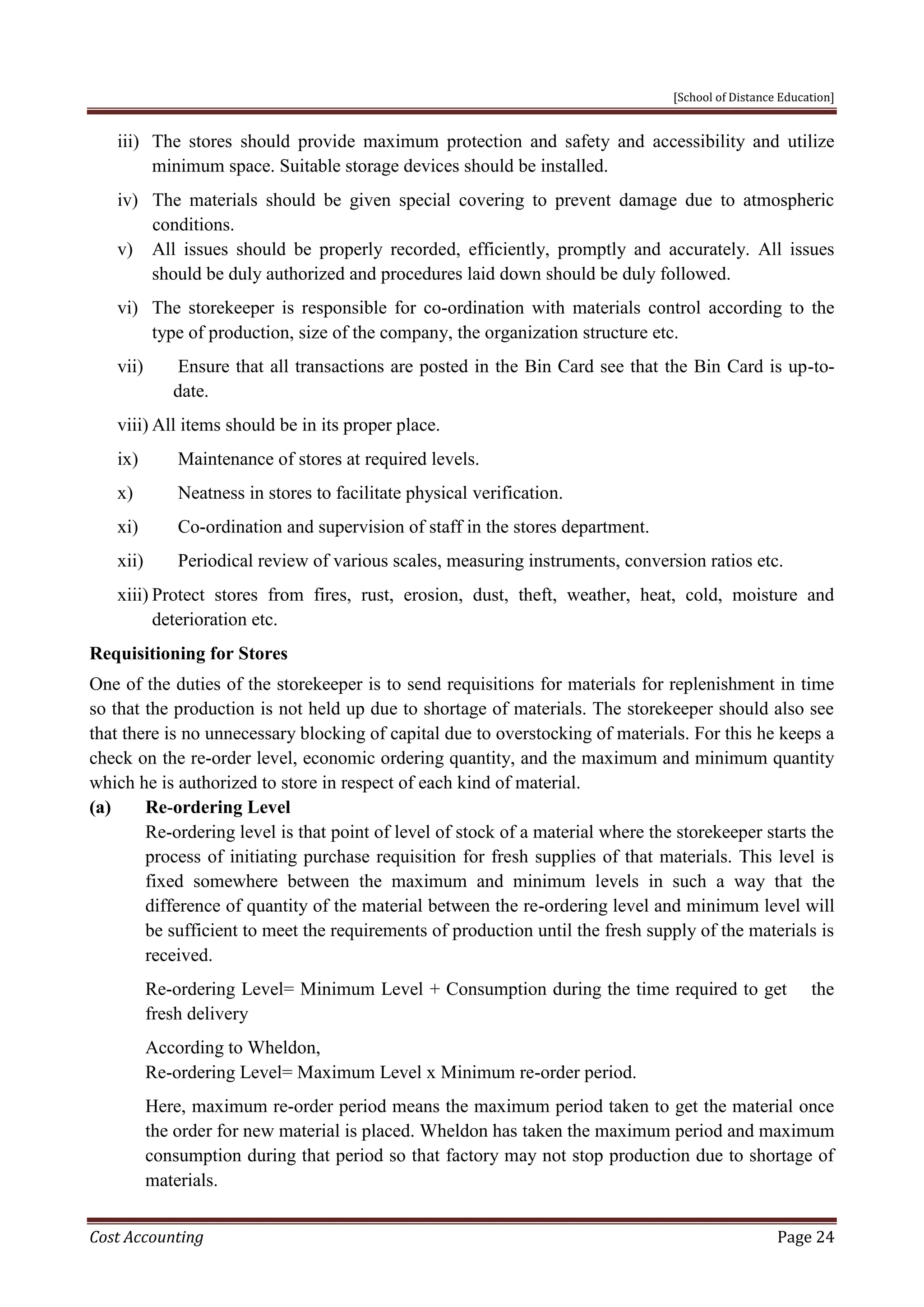 [School of Distance Education]
Cost Accounting Page 24
iii) The stores should provide maximum protection and safety and accessibility and utilize
minimum space. Suitable storage devices should be installed.
iv) The materials should be given special covering to prevent damage due to atmospheric
conditions.
v) All issues should be properly recorded, efficiently, promptly and accurately. All issues
should be duly authorized and procedures laid down should be duly followed.
vi) The storekeeper is responsible for co-ordination with materials control according to the
type of production, size of the company, the organization structure etc.
vii) Ensure that all transactions are posted in the Bin Card see that the Bin Card is up-to-
date.
viii) All items should be in its proper place.
ix) Maintenance of stores at required levels.
x) Neatness in stores to facilitate physical verification.
xi) Co-ordination and supervision of staff in the stores department.
xii) Periodical review of various scales, measuring instruments, conversion ratios etc.
xiii) Protect stores from fires, rust, erosion, dust, theft, weather, heat, cold, moisture and
deterioration etc.
Requisitioning for Stores
One of the duties of the storekeeper is to send requisitions for materials for replenishment in time
so that the production is not held up due to shortage of materials. The storekeeper should also see
that there is no unnecessary blocking of capital due to overstocking of materials. For this he keeps a
check on the re-order level, economic ordering quantity, and the maximum and minimum quantity
which he is authorized to store in respect of each kind of material.
(a) Re-ordering Level
Re-ordering level is that point of level of stock of a material where the storekeeper starts the
process of initiating purchase requisition for fresh supplies of that materials. This level is
fixed somewhere between the maximum and minimum levels in such a way that the
difference of quantity of the material between the re-ordering level and minimum level will
be sufficient to meet the requirements of production until the fresh supply of the materials is
received.
Re-ordering Level= Minimum Level + Consumption during the time required to get the
fresh delivery
According to Wheldon,
Re-ordering Level= Maximum Level x Minimum re-order period.
Here, maximum re-order period means the maximum period taken to get the material once
the order for new material is placed. Wheldon has taken the maximum period and maximum
consumption during that period so that factory may not stop production due to shortage of
materials.
 