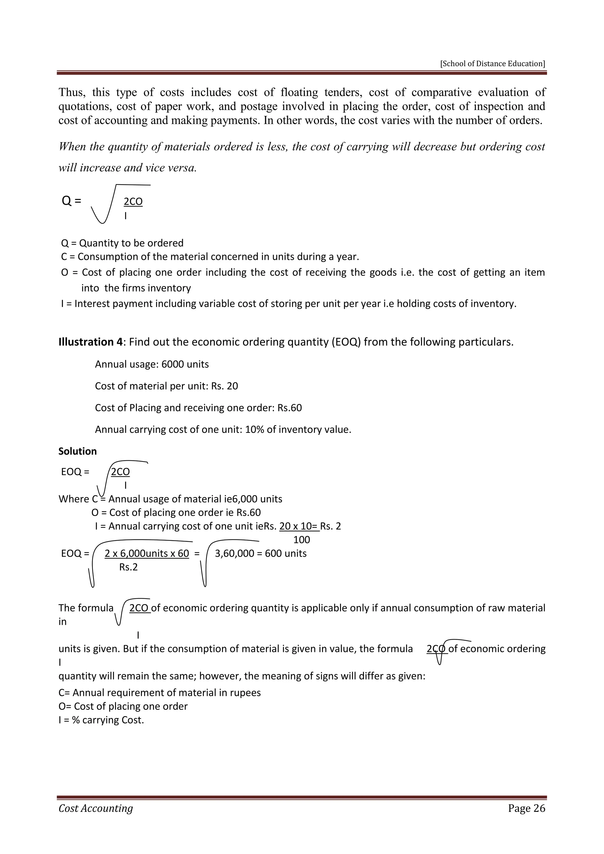 [School of Distance Education]
Cost Accounting Page 26
Thus, this type of costs includes cost of floating tenders, cost of comparative evaluation of
quotations, cost of paper work, and postage involved in placing the order, cost of inspection and
cost of accounting and making payments. In other words, the cost varies with the number of orders.
When the quantity of materials ordered is less, the cost of carrying will decrease but ordering cost
will increase and vice versa.
Q = 2CO
I
Q = Quantity to be ordered
C = Consumption of the material concerned in units during a year.
O = Cost of placing one order including the cost of receiving the goods i.e. the cost of getting an item
into the firms inventory
I = Interest payment including variable cost of storing per unit per year i.e holding costs of inventory.
Illustration 4: Find out the economic ordering quantity (EOQ) from the following particulars.
Annual usage: 6000 units
Cost of material per unit: Rs. 20
Cost of Placing and receiving one order: Rs.60
Annual carrying cost of one unit: 10% of inventory value.
Solution
EOQ = 2CO
I
Where C = Annual usage of material ie6,000 units
O = Cost of placing one order ie Rs.60
I = Annual carrying cost of one unit ieRs. 20 x 10= Rs. 2
100
EOQ = 2 x 6,000units x 60 = 3,60,000 = 600 units
Rs.2
The formula 2CO of economic ordering quantity is applicable only if annual consumption of raw material
in
I
units is given. But if the consumption of material is given in value, the formula 2CO of economic ordering
I
quantity will remain the same; however, the meaning of signs will differ as given:
C= Annual requirement of material in rupees
O= Cost of placing one order
I = % carrying Cost.
 
