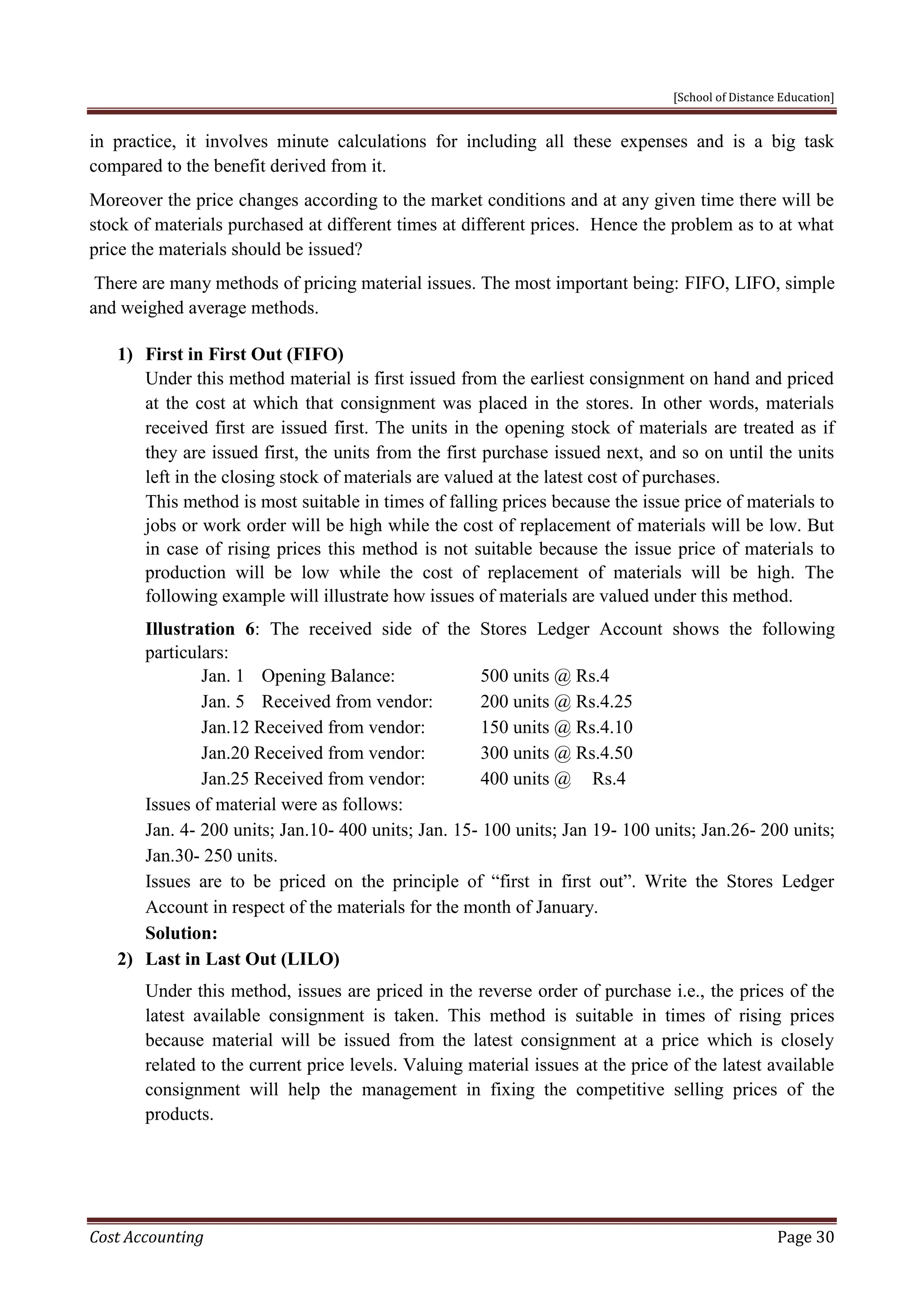 [School of Distance Education]
Cost Accounting Page 30
in practice, it involves minute calculations for including all these expenses and is a big task
compared to the benefit derived from it.
Moreover the price changes according to the market conditions and at any given time there will be
stock of materials purchased at different times at different prices. Hence the problem as to at what
price the materials should be issued?
There are many methods of pricing material issues. The most important being: FIFO, LIFO, simple
and weighed average methods.
1) First in First Out (FIFO)
Under this method material is first issued from the earliest consignment on hand and priced
at the cost at which that consignment was placed in the stores. In other words, materials
received first are issued first. The units in the opening stock of materials are treated as if
they are issued first, the units from the first purchase issued next, and so on until the units
left in the closing stock of materials are valued at the latest cost of purchases.
This method is most suitable in times of falling prices because the issue price of materials to
jobs or work order will be high while the cost of replacement of materials will be low. But
in case of rising prices this method is not suitable because the issue price of materials to
production will be low while the cost of replacement of materials will be high. The
following example will illustrate how issues of materials are valued under this method.
Illustration 6: The received side of the Stores Ledger Account shows the following
particulars:
Jan. 1 Opening Balance: 500 units @ Rs.4
Jan. 5 Received from vendor: 200 units @ Rs.4.25
Jan.12 Received from vendor: 150 units @ Rs.4.10
Jan.20 Received from vendor: 300 units @ Rs.4.50
Jan.25 Received from vendor: 400 units @ Rs.4
Issues of material were as follows:
Jan. 4- 200 units; Jan.10- 400 units; Jan. 15- 100 units; Jan 19- 100 units; Jan.26- 200 units;
Jan.30- 250 units.
Issues are to be priced on the principle of “first in first out”. Write the Stores Ledger
Account in respect of the materials for the month of January.
Solution:
2) Last in Last Out (LILO)
Under this method, issues are priced in the reverse order of purchase i.e., the prices of the
latest available consignment is taken. This method is suitable in times of rising prices
because material will be issued from the latest consignment at a price which is closely
related to the current price levels. Valuing material issues at the price of the latest available
consignment will help the management in fixing the competitive selling prices of the
products.
 