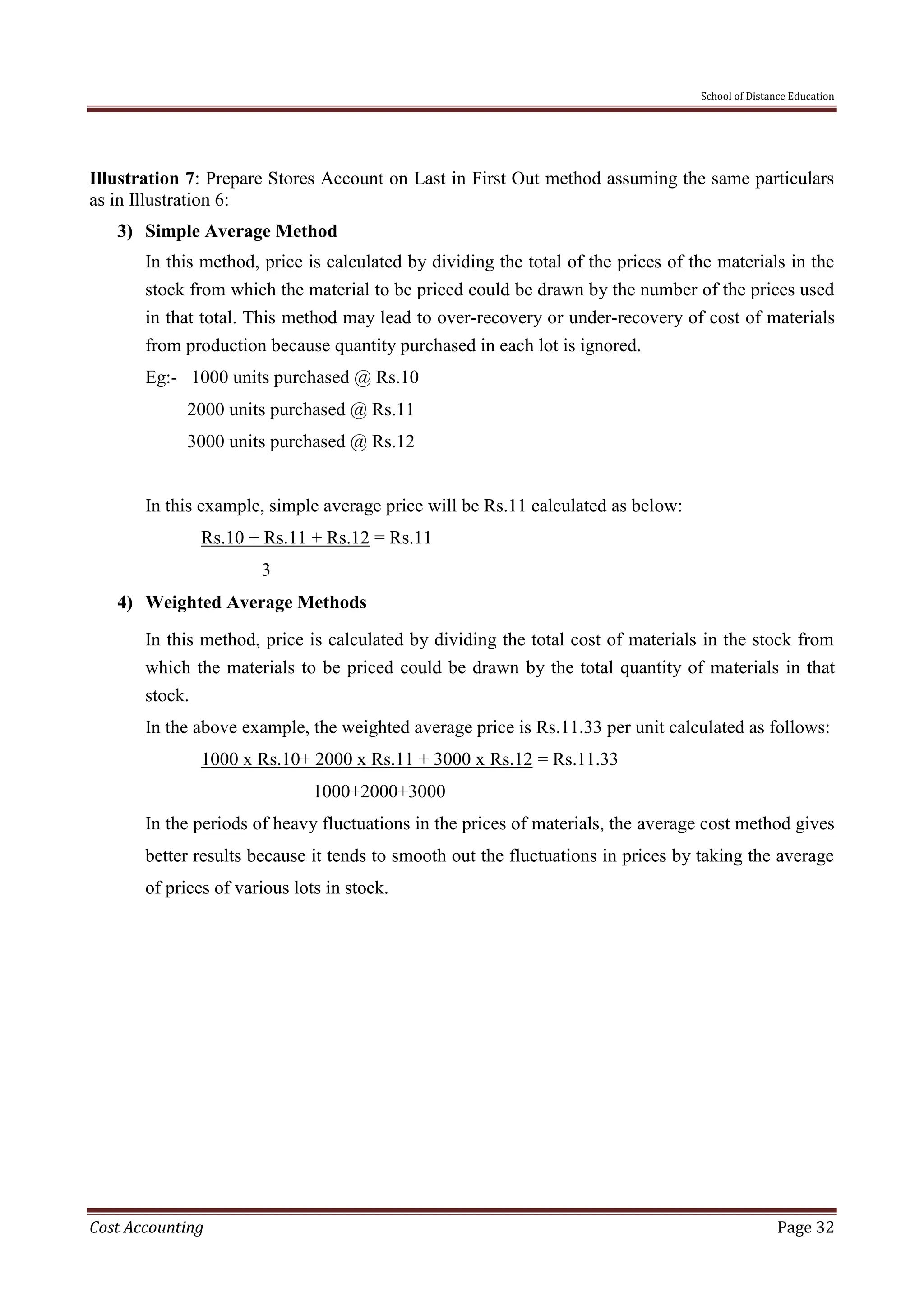 School of Distance Education
Cost Accounting Page 32
Illustration 7: Prepare Stores Account on Last in First Out method assuming the same particulars
as in Illustration 6:
3) Simple Average Method
In this method, price is calculated by dividing the total of the prices of the materials in the
stock from which the material to be priced could be drawn by the number of the prices used
in that total. This method may lead to over-recovery or under-recovery of cost of materials
from production because quantity purchased in each lot is ignored.
Eg:- 1000 units purchased @ Rs.10
2000 units purchased @ Rs.11
3000 units purchased @ Rs.12
In this example, simple average price will be Rs.11 calculated as below:
Rs.10 + Rs.11 + Rs.12 = Rs.11
3
4) Weighted Average Methods
In this method, price is calculated by dividing the total cost of materials in the stock from
which the materials to be priced could be drawn by the total quantity of materials in that
stock.
In the above example, the weighted average price is Rs.11.33 per unit calculated as follows:
1000 x Rs.10+ 2000 x Rs.11 + 3000 x Rs.12 = Rs.11.33
1000+2000+3000
In the periods of heavy fluctuations in the prices of materials, the average cost method gives
better results because it tends to smooth out the fluctuations in prices by taking the average
of prices of various lots in stock.
 