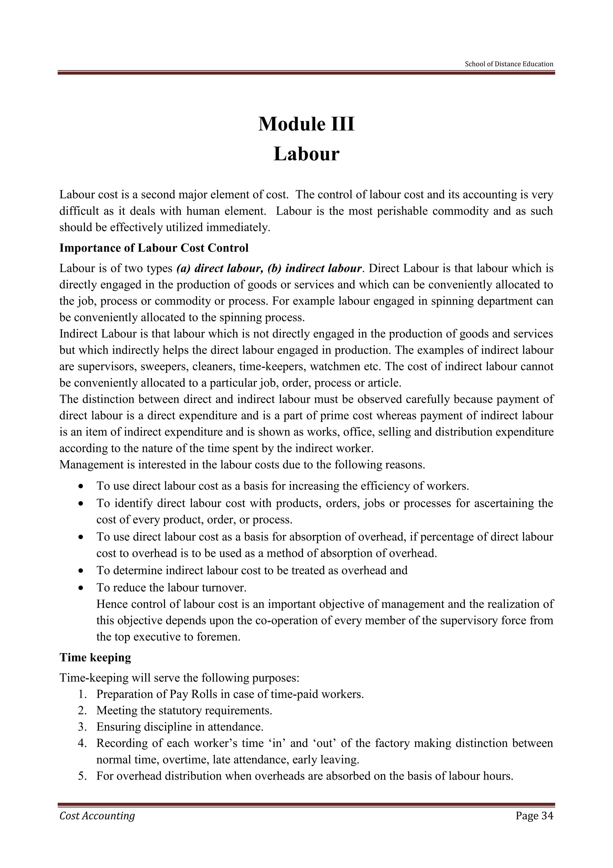 School of Distance Education
Cost Accounting Page 34
Module III
Labour
Labour cost is a second major element of cost. The control of labour cost and its accounting is very
difficult as it deals with human element. Labour is the most perishable commodity and as such
should be effectively utilized immediately.
Importance of Labour Cost Control
Labour is of two types (a) direct labour, (b) indirect labour. Direct Labour is that labour which is
directly engaged in the production of goods or services and which can be conveniently allocated to
the job, process or commodity or process. For example labour engaged in spinning department can
be conveniently allocated to the spinning process.
Indirect Labour is that labour which is not directly engaged in the production of goods and services
but which indirectly helps the direct labour engaged in production. The examples of indirect labour
are supervisors, sweepers, cleaners, time-keepers, watchmen etc. The cost of indirect labour cannot
be conveniently allocated to a particular job, order, process or article.
The distinction between direct and indirect labour must be observed carefully because payment of
direct labour is a direct expenditure and is a part of prime cost whereas payment of indirect labour
is an item of indirect expenditure and is shown as works, office, selling and distribution expenditure
according to the nature of the time spent by the indirect worker.
Management is interested in the labour costs due to the following reasons.
 To use direct labour cost as a basis for increasing the efficiency of workers.
 To identify direct labour cost with products, orders, jobs or processes for ascertaining the
cost of every product, order, or process.
 To use direct labour cost as a basis for absorption of overhead, if percentage of direct labour
cost to overhead is to be used as a method of absorption of overhead.
 To determine indirect labour cost to be treated as overhead and
 To reduce the labour turnover.
Hence control of labour cost is an important objective of management and the realization of
this objective depends upon the co-operation of every member of the supervisory force from
the top executive to foremen.
Time keeping
Time-keeping will serve the following purposes:
1. Preparation of Pay Rolls in case of time-paid workers.
2. Meeting the statutory requirements.
3. Ensuring discipline in attendance.
4. Recording of each worker’s time ‘in’ and ‘out’ of the factory making distinction between
normal time, overtime, late attendance, early leaving.
5. For overhead distribution when overheads are absorbed on the basis of labour hours.
 